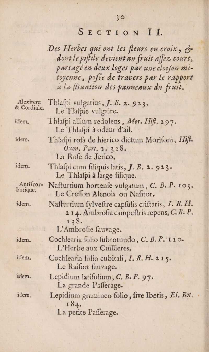 Section I I. Alexirere & Cordiale. idem. idem. idem. Antifcor- butique. idem. idem0 idem. idem. idem» Des Herbes qui ont les fleurs en croix, dont le pif île devient un fruit a fez, court * partagé en deux loges par une cloifon mi¬ toyenne > pojee de travers par le rapport a la fituation des panneaux du fruit» Thlafpi vulgatius,B. z, 923. Le Tîâfpie vulgaire. Thlafpî aîîiüna redoîens, -Mer, Hifi, 297. Le Thlafpi à odeur d'ail. Thlafpi rofa de hierico diCtum Morifoni, HiJL Oxon. Part. 2. 318» La Raie de Jerico, Thlafpi cum fiÜquis latis, J. Ba 2. 92 3 • Le Thlafpi à large filique. Nafhirtium hortenfe vulgatum, C. B, P* 103. Le Greffon Àlenois ou Nafitor. Nafturtiurn fylveOre capfuüs criftatis, I. B. H* 214. Ambrofia campefhis repens> C B. P0 1 38. L’Ambrofie fauvage. Cochlearia folio (ubrotundo, C. B. P. 11 o. L’Herbe aux Cuiliieres. Cochlearia folio cubitali, L R. H* 21 5. Le Raifort fa rivage. Lepidium îatifoîium, C, B» F. 97. La grande Pafferage. Lepidium gramineo folio , five ïberis, EL Boî» 184, La petite Pafferage» 1