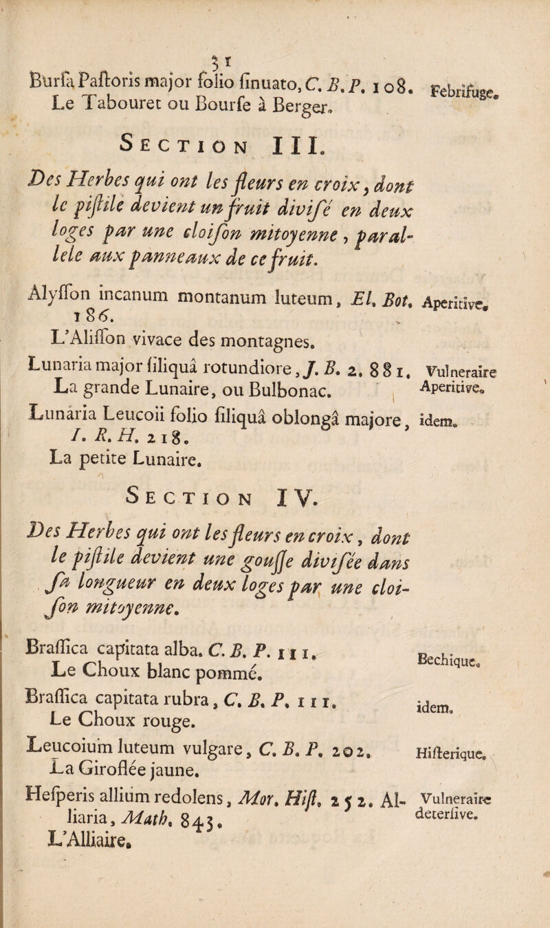 BürîaPaftoris major folio finuato, C. B.P. 108. p£brîiW Le Tabouret ou Bourfe à Berger, Section III. Des Herbes qui ont les fleurs en croix} dont le pifiile devient un fruit divifé en deux loges par une doijon mitoyenne , paral¬ lèle aux panneaux de ce fruit, Aîyffon incanum montanum luteum, EL Bot. Aperitïve. L’Aliflbn vivace des montagnes. Lunaria major liliquâ rotundiore ,/. B. 2. 8 8 1, Vulnéraire La grande Lunaire, ou Bulbonac. Apéritif Lunaiia Leucoii folio filiquâ oblongâ majore, idem., I. R, H. 218. La petite Lunaire. /t * j 1 Section IV. Des Herbes qui ont les fleurs en croix, dont le piflile devient une goujje divtfee dans Ja longueur en deux loges par une cloi~ Jon mitoyenne. Braflica capitata alba. C.B. P. u 1. Le Choux blanc pomme. Braflica capitata rubra, C. B. i\ ni» Le Choux rouge. Leucoium luteum vulgare, C.B. P, 202» La Giroflée jaune. Hefperis allium redolens, Mot. Hifl 2 5 2. Ai- liaria. Math. 845. L’Alliaire* Bechîquca idem, Hifterique» Vulnerake deteriive.