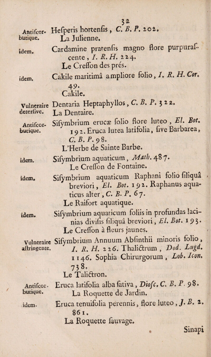 Afttifcor* Hefperis hortenfis, C. B. P. lot. butique. La Julienne» idem, Cardamine pratenfis magno flore purpura^ cente , /. R. H. 224. Le Creffon des prés. Idem* Cakile maritimâ ampliore folio, 1. R. H. Cor. 49. Cakile. Vulnéraire Dentaria Heptaphyllos, C B. P. $ 2 2. deterlïve. La Dentaire. Antifcor- Sifymbrium erucæ folio flore luteo , EL Bot. budque. 19 Eruca lutea latifblia, flve Barbarea* C. 5. P. 98. L’Herbe de Sainte Barbe. idem. Sifymbrium aquaticum, Math. 48 7. Le Greffon de Fontaine. Idem» Sifymbrium aquaticum Raphani folio filiquâ breviori, EL Bot. 1 92. Raphanus aqua- ticus alter, C. P. P. 67. Le Raifort aquatique. idem. Sifymbrium aquaticum foliis in profundas îaci- nias divifis filiquâ breviori, EL Bot. 193. Le Greffon à fleurs jaunes. Vulnéraire Sifymbrium Annuum Abfinthii minoris folio, aftringente. /# Rt H. 22 6. Thaliélrum , Dod. Lugd. 1146, Sophia Chirurgorum , Icon* 738. Le Taliétron, Antifcor- butique. idem* Eruca latifblia alba fôtiva, Diofc, C. B. P. 98. La Roquette de Jardin. Eruca tenuifblia perennis, flore luteo, J> P. *• 861, La Roquette fauvage. • Sinapi