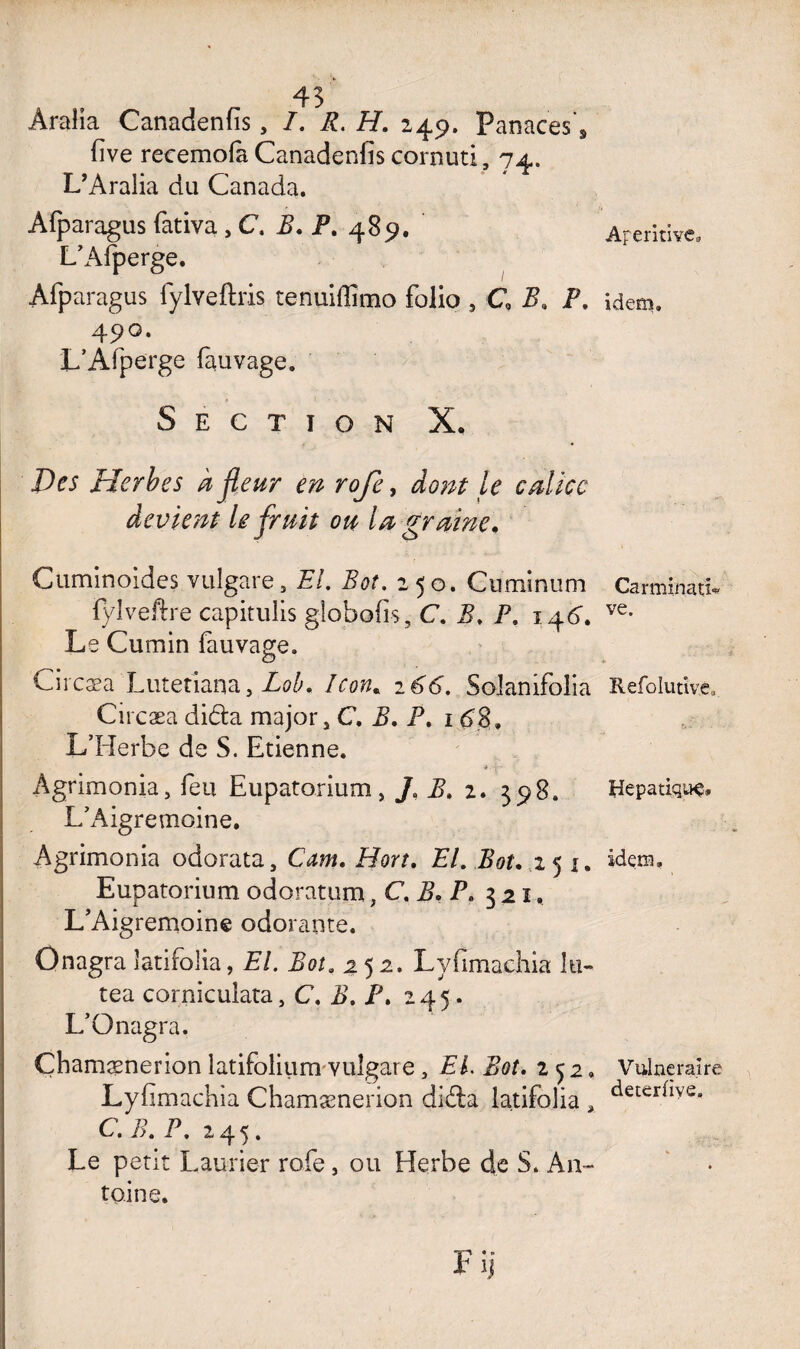 Aralia Canadenfîs, I. R. H. 249. Panaces*9 five recemofa Canadenfis cornuti, 74. L’Aralia du Canada. Afparagus fativa , C, B. P. 489. L’Afperge. Afparagus lylveftris tenuiffîmo folio 5 C B. P. 490. L’Afperge fauvage. Section X. Des Herbes à fleur en roje, dont le calice devient le fruit ou la graine. Cuminoides vulgare, EL Bot. 250. Cnminum Fylveftre capitulis globofis, C. B. P, 146. Le Cumin fauvage. Ci rcæa Lutetiana, Lob. Icon. 266. Solanifolia Circæa dida major, C. B. P, 168, L’Herbe de S. Etienne. Agrimonia, feu Eupatorium, J, .5. 2. 398. L’Aigremoine. Agrimonia odorata, Hm. EL Bot. .25 1. Eupatorium odoratum ,C.B. P. 321. L’Aigremoine odorante. Onagra îatifolia, EL Bot. 252. Lyfimachia lu- tea cornicuiata, C. 2>. JP. 245. L’Onagra. Çhamænerion latifolium vulgare, EF 252, Lyfimachia Chamænerion dida Iatifolia , C. B. P, 245. Le petit Laurier rofe, ou Herbe de S. An¬ toine. VI • o k 1 j Aperitive idem. CarminatU ve. Itefolutive, Hépatique, idem. Vulnéraire deterfiye.