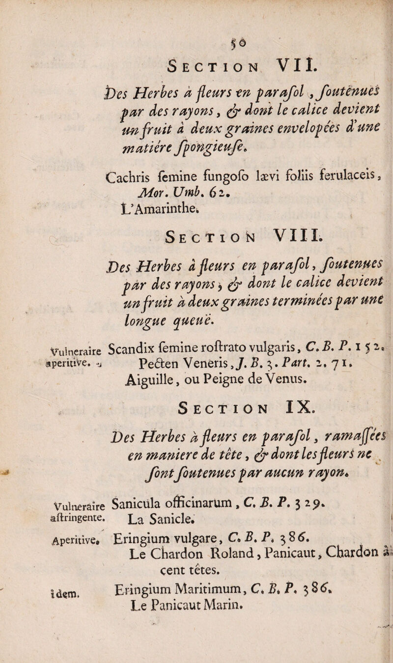 fô Section VIL î)es Herbes à fleurs -en parafol , fout ënues pur des rayons, & dont le calice devient un fruit à deux graines envelopées d'unè matière fpongieufe. Cachris femme fungofo lævi foliis ferulaceis, Moy. Umb» 6 2. L’Amarinthe» Section VI IL Des Herbes â fleurs en parafol, foutenms par des rayons > & dont le calice devient un fruit a deux graines terminées par une longue queue» Vulnéraire Scandix femme roftrato vulgarisyC,B. P. 152» aperuîve. -j Peêten VenerisB. 3. Part. 2.71. Aiguille, ou Peigne de Venus. Section IX. Des Herbes à fleurs en parafol 3 ramaffées en maniéré de tète, & dont les fleur s ne font foutenues par aucun rayon* Vulnéraire Sanicula officinarum , C. B. P. 3 29. aftringente. La Sanicle. Aperitive, Eringium vulgare, C> Bt P, 386. Le Chardon Roland, Panicaut, Chardon à cent têtes. idem. Eringium Maritimum, C* B* P. $ 86* Le Panicaut Marin.