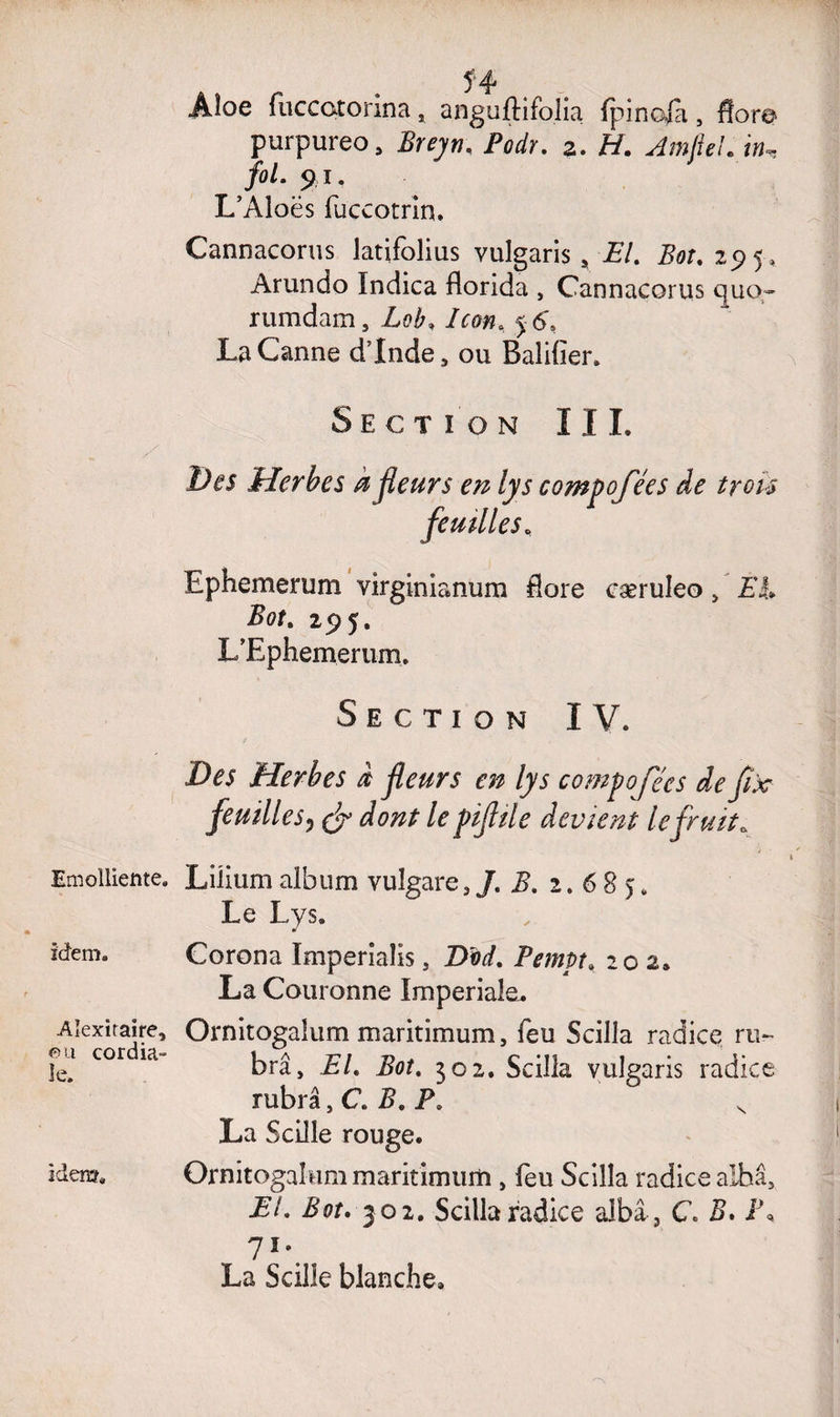 Emolliente. idem. Aîexiraire, 0 u cordia¬ le. idem. Aîoe fuccotorina, anguftifolia fpinofa, flore purpureo, Breyn. Podr. 2. H. AmjkcK i», fol. 91. L’Aloës fuccotrin. Cannacorus latifolius vulgaris, £/. Bot. 295, Arundo Indica florida , Cannacorus qucr- rumdam. Lob, Icon, 5 6, La Canne dinde , ou Balifier. Section III. Ides Herbes a fleurs en lys compofées de trois feuilles, Ephemerum virginianum flore cæruleo, EL Bot. 295. L’Ephemerum. Section IV. O es Herbes d fleurs en lys compofées de flx feuilles3 & dont le piflile devient lefruit * Lüium aibum vulgare, /. 2?. 2.68). Le Lys. Corona ïmperialis, T>od. Pempt, 202» La Couronne Impériale. Ornitogaîum maritimum, feu Scilla radice ru- brâ, El. Bot. 302. Scilla vulgaris radice rubrâ, C. Z?. P. s La Scille rouge. Ornitogaîum maritimum , feu Scilla radice albâ, El. Bot. 3 02. Scilla radice aJbâ-, C. 2>. I\ 71-. , La Scille blanche.
