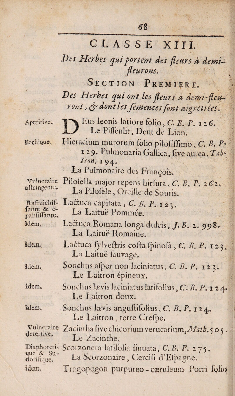 Aperidve, Beehique. Vulnéraire aftringente. Rafraich if- fan te ëc é- paiffifiante, idem,. idem. idem. idem. idem. Vulnéraire deterfivç. Diaphoreti- que & Su¬ dorifique» Itto, CLASSE XIII. Des Herbes qui portent des fleurs à demi- fleurons. Section Première. Des Herbes qui ont les fleurs à demi-fleu¬ rons , efl dont les Jemences font aigrettées« DEns leonis latiore folio, C. B. P. iz6. Le Piffenlit, Dent de Lion. Hieracium murorum folio pilofiflimo , C. B. P- ï zp. Pulmonaria Gallica, ùve aurea, Taé< le on, i 94. La Pulmonaire des François. Pilofella major repens hirfuta, C. B. P. 261. La Pilofele, Oreille de Souris. Lactuca capitata , C. B. P. 125. La Laituë Pommée. La élue a Romana îonga duîcis, J. B. 2. 5)98. La Laituë Romaine. Laéluca lyîveftris colla Ipinofà , C P. P. 1 23» La I .aituë fauvage, Sonchus afper non laciniatus* C. B. P. 1 2 3, Le Laitron épineux. Sonchus lævis laciniatus latifolius, C. B. P. i 2 4» Le Laitron doux. Sonchus lævis anguflifblius, C, B. P. 1 24. Le Laitron , terre Crelpe. Zacinthafivechicoriumverucariiim^/*!^/;^ 05, Le Zacinthe, Scorzonera latifolia finuata, C.B. P, 275. La Scorzonaire, Cercifi d’Elpagne. XragopQgon purpureo - çæruleum Porri fçlio