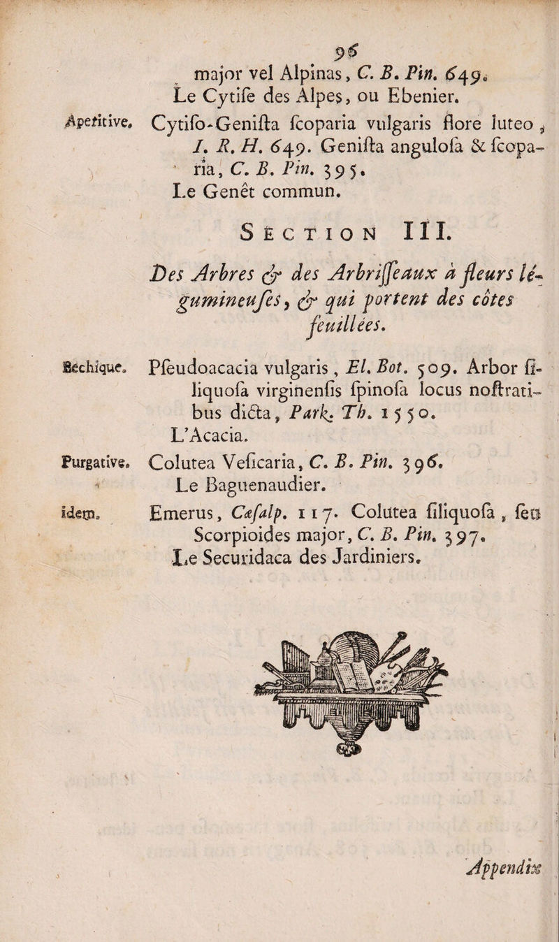 4peîitive# V lêcliique. Purgative. 'h Ideça. 9 & major vel Alpinas, C. B. Pin. 6j\$0 Le Cytifè des Alpes, ou Ebenier. Cytifo-Genifta fcoparia vulgaris flore luteo i /. R. H. 649. Genifta angulolà &fcopa- rîa, C. i?. Pin. 395. Le Genêt commun. Section III. Des Arbres & des Arbrijfeaux à fleurs lé- gumineujes} qui portent des cotes Pfèudoacacia vulgaris, EL Bot. 509. Arbor fl- liquola virginenfis fpinofa locus noftrati- bus diêta, Park. Th. 1550. L’Acacia. Coîutea Veficaria, C. 2L i%. 39^ Le Baguenaudier. Emerus, Cœfalp. 117. Colütea filiquofa , fëii Scorpioides major, C. B. Pjw. 597® Le Securidaca des Jardiniers. Appendix