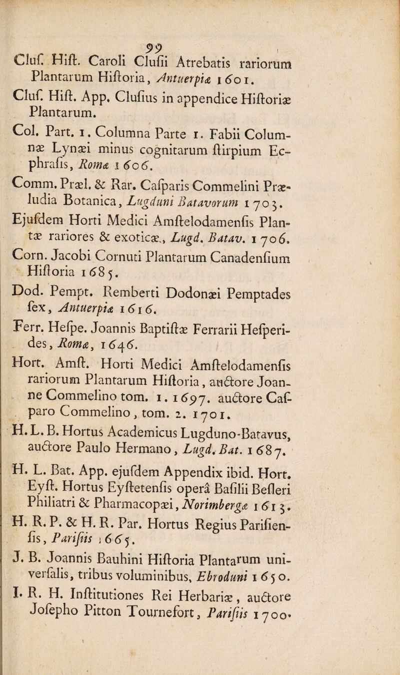 LJüC Hift. Caroîi Clufii Atrebatis rariorum Plantarum HiRoria, Antuetpidt idoi. Cîuf. Hift. App. Clufius in appendice Hiftoriæ Plantarum. Col. Part. i. Columna Parte r. Fabii Colum- næ Lynæi minus cognitarum flirpium Ec~ phrafis, Romœ i 6c 6. Comm. Præl, & Rar. Calparis Commelini Præ** ludia Botamca, Lugdimi Batavorum i 703. Ejufdem Horti Medici Amfteîodamenfis Plan» tæ rariores & exoticæ., Lugd. Batav. 1706, Corn. Jacobi Cornuti Plantarum Canadenfium Hifloria 1 68 5. Dod. Pempt. Remberti Dodonæi Pemptades fex, Antuerpiœ 1616. Ferr. Helpe. Joannis Baptiftæ Ferrarii Hefperi- des, Romœ} 164 6. Hort.^ Amfl. Horti Medici AmRelodamenfis rariorum Plantarum Hifloria, audore Joan- ne Commelino tom. 1. 1697, audore Cafl paro Commelino, tom. 2. 1701. H. L. B. Hortus Academicus Lugduno-Batavus, au dore Paulo Hermano, Lugd, Bat. 1687. H. L. Bat. App. ejufdem Appendix ibid. Hort. Eyft. Hortus EyRetenfis operâ Bafilii Befleri Philiatri & Pharmacopæi, Norimberga 1613. H. R. P. & H. R. Par. Hortus Regius Parifien- fls, Pariftis \ 6 6 5. J. B. Joannis Bauhini Hifloria Plantarum uni- verlalis, tribus voluminibus, Ebrodtmi 1650. I» R. H. Inflitutiones Rei Herbariæ, audore Jofepho Pitton Tournefort, Païifîis 1700»