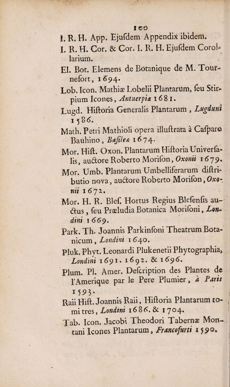 I GO l.R.H. App. Ejufdem Appèndix ibidem. h R. H. Cor. & Cor. I. R. H. Ejufdem Corot- larium. El. Bot. Elemens de Botanique de M. Tour-^ nefort, 1^94. Lob. Icon. Mathiæ Lobelii Plantarum, feu Stn> pium Icônes, Antuerpt& 16 8 1. Lugd. Hiftoria Generalis Plantarum , Lugduni Math. Pétri Mathioli opéra illuftrata à Cafparo Bauhino, Bajîle<& 1674. Mor. Hift. Oxon. Plantarum Hiftoria Univerfa- lis, audore Roberto Morifon, Oxonii 1679. Mor. Umb. Plantarum Umbelliferarum diftri- butto nova, audore Roberto Morifon, Oxo- nïi 1672. Mor. H. R. Bief. Hortus Regius Blefenfîs au- dus, feu Præludia Botanica Morifoni, Lon* dtni 1 669, Park. Th. Joannis Parkinfoni Theatrum Bota- nicum, Londini 164°* Pluk. Phvt. Leonardi Plukenetii Phytographia» Londini 1691. 1691. & 1696. Plum. Pi. Amer. Defcription des Plantes de l'Amerique par le Pere Plumier, à Farts 1 55> 3 - Raii Hift. Joannis Raii, Hiftoria Plantarum to- mi très, Londini 16 8 A. iyoq., Tab. Icon. Jacobi Theodori Tabernæ Mon- tani Icônes Plantarum, Fraitcofurti 1590,