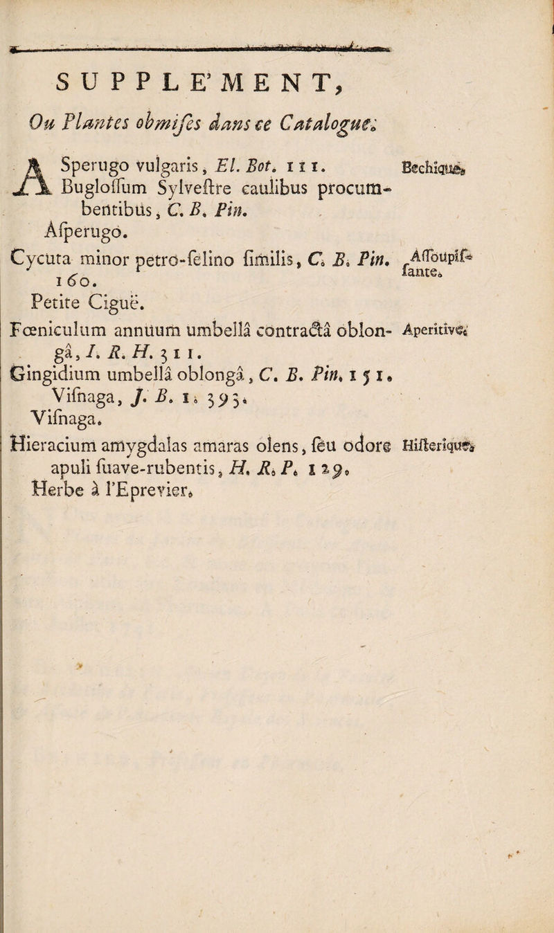 eÉBBBsaMBcaÉB S U P P L E’MEN T, Ou Plantes obmifes dans ce Catalogue* ASperngo vuîgaris, El. Bot. in. Buglolfum Syiveftre eaülibus procum- berttibüs, C. B, Pin. Àfperugo. Cycuta minor petro-felino firniüs, C B* Pin. i 6o. Petite Ciguë. Fœnicuîum annüum umbeîlâ contradâ oblon- Apemîv^ gâ, L R. H. 3 i i. ! Gingidium umbellâ oblongâ, C. B. Pin♦ 151* Vifnaga, /. B. 1» 395, Yifnaga, Hieracium amvgdalas amaras olens, fèu odor© Hiftenque* apuli fuave-mbentis? H, P* î Herbe à l’Eprerier»