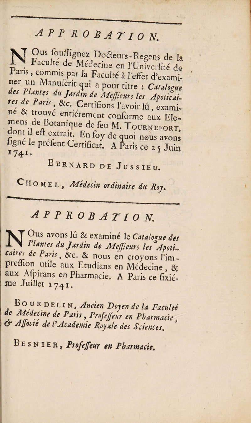 AP P ROBATIO N. NJ P “ wfe Doâeurs-Regens de la £ . Faculté de Médecine en l’Univerfité de J ans, commis par la Faculté à l’effet d’exami¬ ner un Maintient qui a pour titre : Catalogue des liantes du Jardin de Meffieurs les Apoüîai- res de Pans, &c. Certifions l’avoir lû, exami- C' , J T> • j rme aux Ele^ ntens de Botanique de feu M. Tournefort, dont il eft extrait. En foy de quoi nous avons figne le préfent Certificat. A Paris ce z 5 Juin Ï74I. * Bernard de Jussieu. ^Homel, Médecin ordinaire du Roy. APPROBATIOK NOus avons lû & examiné le Catalogue des Plantes du Jardin de Mejfieurs les Apoti~ Calri?T Paiis, &c. & nous en croyons Tim- preiîion utile aux Etudians en Médecine , & aux Afpirans en Pharmacie. A Paris ce fixié- me Juillet 1741. Bo urdelin, Ancien Doyen de la Faculté de Medeune de Paris Profejfeur en Pharmacie, & AJfocte de l’Academie Royale des Sciences. B e s n 1 e a, Profejfeur en Pharmacie. *