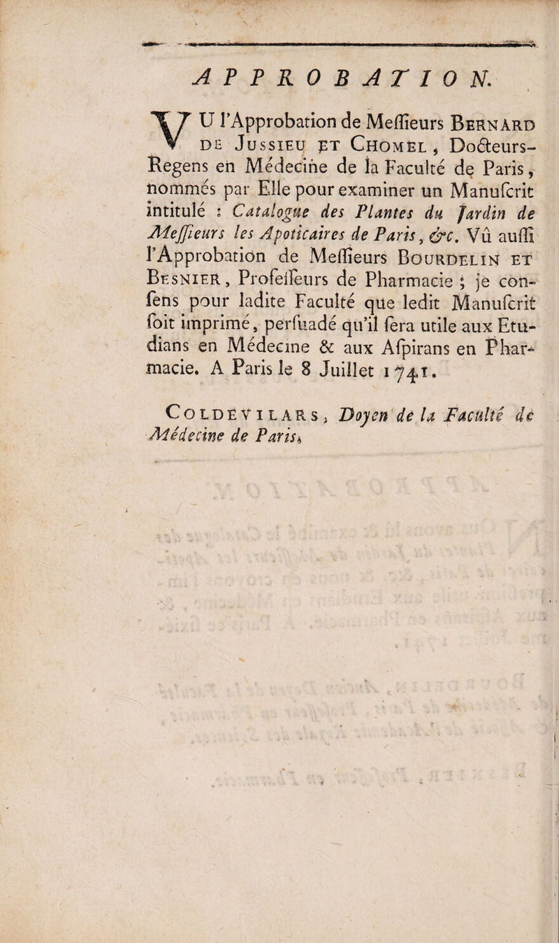 U l’Approbation de Meilleurs Bernard V de Jussieu £t Chomel, Do&eurs- Regens en Médecine de la Faculté de Paris, nommés par Elle pour examiner un Manufcrit intitulé * Catalogue des Plantes du Jardin de Meffieurs les Apoücaires de Paris, &c. Vû auffi l’Approbation de Aîeffîeurs Bourdelin et Besnier, Profeiîeurs de Pharmacie ; je con- fens pour ladite Faculté qüe ledit Manufcrit foit imprimé, perfuadé qu’il fera utile aux Etu- dians en Médecine &: aux Afpirans en Phar¬ macie. A Paris le 8 Juillet 1^4,1, ColdeVilars, Doyen de la Faculté dé Médecine de Paris a