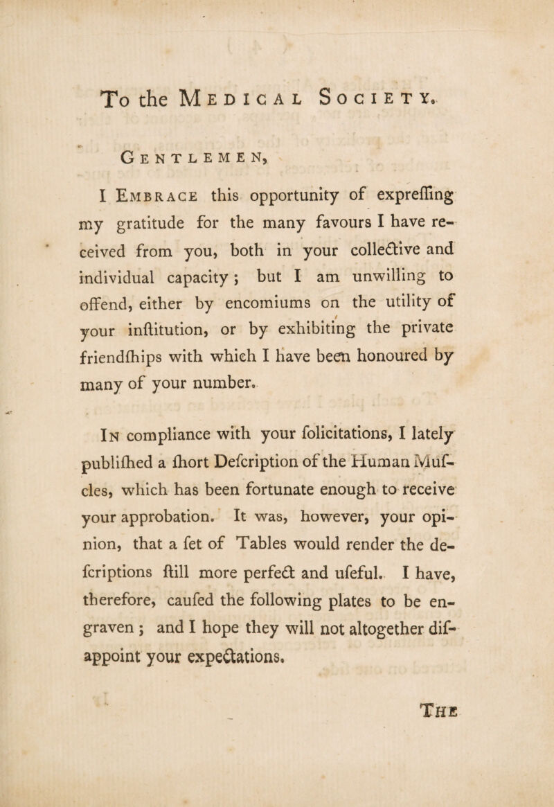 Gentlemen, I Embrace this opportunity of expreffing my gratitude for the many favours I have re¬ ceived from you, both in your coliedive and individual capacity; but I am unwilling to offend, either by encomiums on the utility of your inftitution, or by exhibiting the private friendfhips with which I have been honoured by many of your number. In compliance with your felicitations, I lately publifhed a fhort Defcription of the Human Muf- cles, which has been fortunate enough to receive your approbation. It was, however, your opi¬ nion, that a fet of Tables would render the de- fcriptions ftill more perfed and ufeful. I have, therefore, caufed the following plates to be en¬ graven ; and I hope they will not altogether dif- appoint your expectations. The