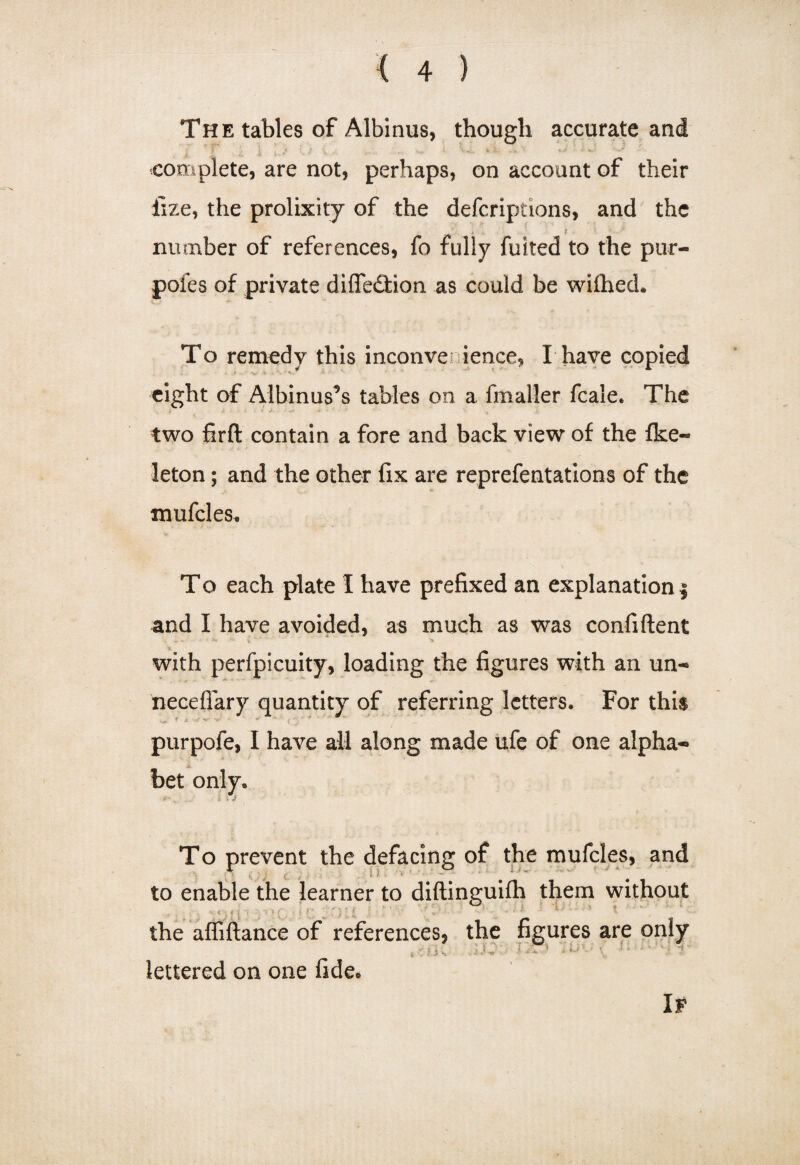 The tables of Albinus, though accurate and complete, are not, perhaps, on account of their fize, the prolixity of the defcriptions, and the number of references, fo fully fuited to the pur- pofes of private diffedtion as could be wifhed. To remedy this inconven ience, I have copied eight of Albinus5 s tables on a fmaller fcale. The two firft contain a fore and back view of the Ike- leton; and the other fix are reprefentations of the mufcles. To each plate I have prefixed an explanation $ and I have avoided, as much as was confident with perfpicuity, loading the figures with an un- necefiary quantity of referring letters. For this purpofe, I have all along made ufe of one alpha- A bet only. 4' , _ _ l * f To prevent the defacing of the mufcles, and ' *j ■* > *' v j £  r . ;• \ t •** to enable the learner to diftinguifh them without • < . m 11Q • i ff ; t j I \V ' • * * w 1 * the affiftance of references, the figures are only lettered on one fide* If