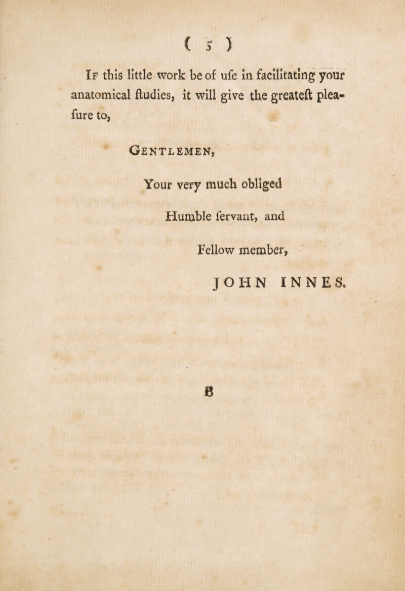 If this little work be of ufe in facilitating your anatomical ftudies, it will give the greateft plea- fure to, Gentlemen, Your very much obliged Humble fervant, and Fellow member, JOHN INNES. B