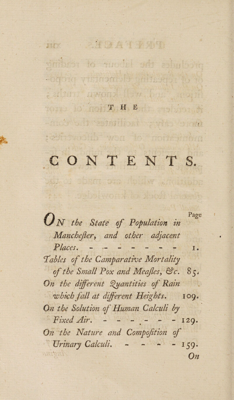 T H E CONTENTS. OiV the State of Population in Manchefery and other adjaeejit Places, Page I* tables of the Camparative Mortality of the Small Pox and Meafes^ &c, 85^ On the different ^antities of Ram which fall at dfferent Heights, 109* 0)1 the Solution of Human Calculi by Fixed Air, -  ” .  ” ” 12(), On the Nature and Compofition of Urinary Calculi, - - - -159* On /