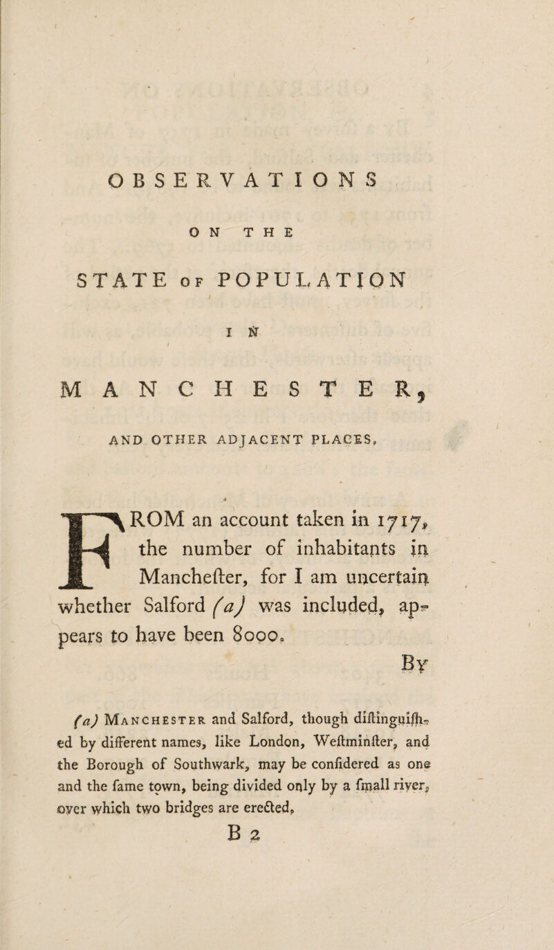 ON THE STATE OF POPULATION I N / MANCHESTER, AND OTHER ADJACENT PLACES. 4 From an account taken in 1717# the number of inhabitants in Manchefter, for I am uncertain whether Salford faj was included, ap? pears to have been Sopo* By (a) Manchester and Salford, though diflingwi/h^ cd by different names, like London, Weftminfter, and the Borough of Southwark, may be conlidered as one and the fame town, being divided only by a fniall river, over which two bridges are erected,