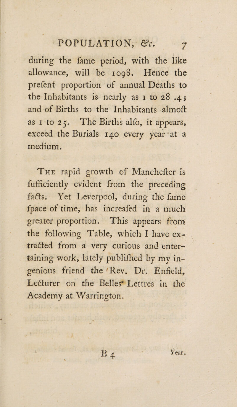 during the fame period, with the like allowance, will be 1098. Hence the prefent proportion of annual Deaths to the Inhabitants is nearly as i to 28 .4; and of Births to the Inhabitants almoft as I to 25. The Births alfo, it appears, exceed the Burials 140 every year*at a medium. The rapid growth of Manchefter Is fufficiently evident from the preceding fa(5ls. Yet Leverpdol, during the fame fpace of time, has increafed in a much greater proportion. This appears from the following Table, which I have ex- tradled from a very curious and enter¬ taining work, lately publifhed by my in» genlous friend the 'Rev. Dr. Enfield, Lefturer on the Belles* Lettres in the Academy at Warrington, B4 Year^