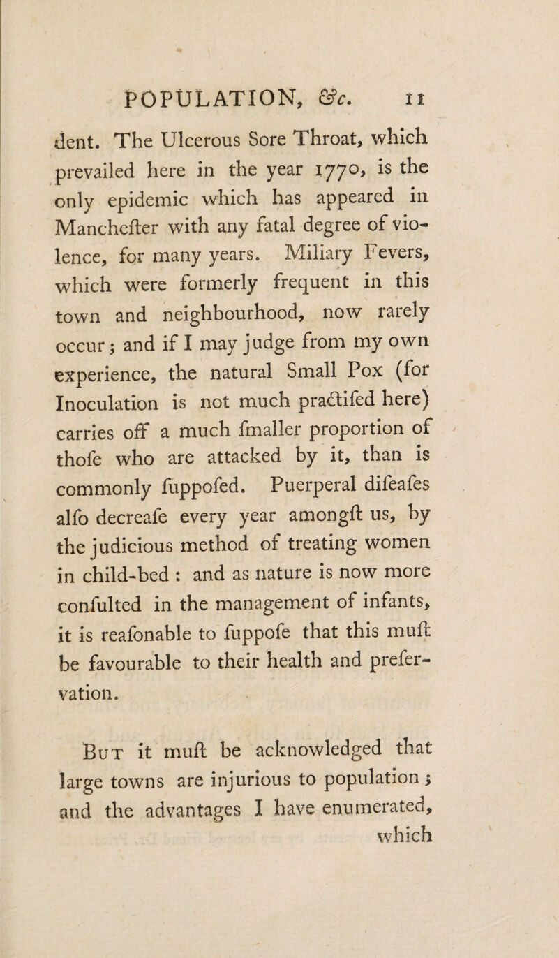 dent. The Ulcerous Sore Throat, which prevailed here in the year 1770, is the only epidemic which has appeared in Manchefter with any fatal degree of vio¬ lence, for many years. Miliary Fevers, which were formerly frequent in this town and neighbourhood, now rarely occur 5 and if I may judge from my own experience, the natural Small Pox (for Inoculation is not much praililed here) carries off a much fmaller proportion of thofe who are attacked by it, than is commonly fuppofed. Puerperal difeafes alfo decreafe every year amongft us, by the judicious method of treating women in child-bed : and as nature is now more confulted in the management of infants, it is reafonable to fuppofe that this muff be favourable to their health and prefer- vation. But it muft be acknowledged that large towns are injurious to population; and the advantages I have enumerated, which