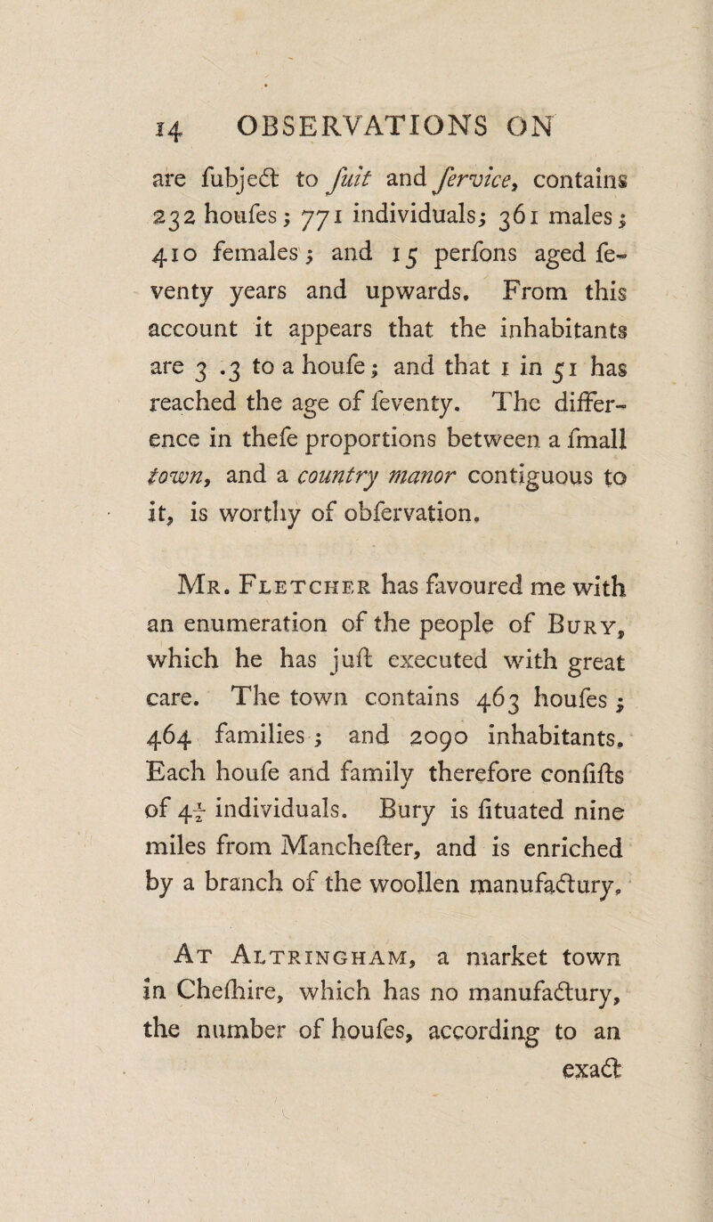 are fubjedt to fuit and fervice^ contains 232 hoiifes; 771 individuals; 361 males; 410 females ; and 15 perfons aged fe- venty years and upwards. From this account it appears that the inhabitants are 3 .3 to a houfe; and that i in 51 has reached the age of feventy. The differ¬ ence in thefe proportions between a fmall towUy and a country manor contiguous to it^ is worthy of obfervation, Mr. Fletcher has favoured me with an enumeration of the people of Bury^ which he has juft executed with great care. The town contains 463 houfes ; 464 families ; and 2090 inhabitants. Each houfe and family therefore confifts of 4t individuals. Bury is fituated nine miles from Manchefter, and is enriched by a branch of the woollen manufadtury. At Altrincham, a market town in Chefhire, which has no manufadtury, the number of houfes, according to an exadl