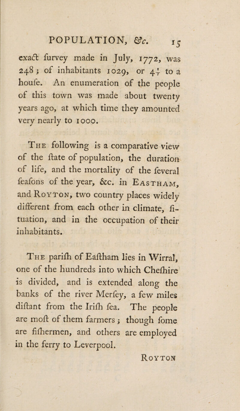 cxa(ft furvey made in July, 1772, was 248 ; of inhabitants 1029, or 44 to a houfe. An enumeration of the people of this town was made about twenty years ago, at which time they amounted very nearly to looo. The following is a comparative view of the ftate of population, the duration of life, and the mortality of the fevera! feafons of the year, &c. in Eastham, and Royton, two country places widely different from each other in climate, tuation, and in the occupation of their inhabitants. The parifh of Eaftham lies in Wirral, one of the hundreds into which Chefhire is divided, and is extended along the banks of the river Merfey, a few miles diftant from the Irifh fea. The people are moft of them farmers ; though fome are fifhermen, and others are employed in the ferry to Leverpool. Royton