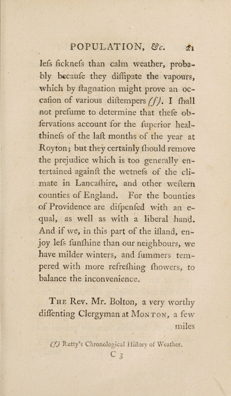 lefs ficknefs than calm weather, proba¬ bly becaufe they diffipate the vapours, which by ftagnation might prove an oc- caiion of various diftempers ffj. I fhall not prefume to determine that thefe ob- fervations account for the fuperior heal- thinefs of the laft months of the year at Roy ton; but they certainly (hould remove the prejudice which is too generally en¬ tertained againft the wetnefs of the cli¬ mate in Lancadiire, and other weftern counties of England. For the bounties of Providence are difpenfed with an e- qual, as well as with a liberal hand. And if we, in this part of the ifland, en¬ joy lefs funfliine than our neighbours, we have milder winters, and fummers tem¬ pered with more refrelhing Ihowers, to balance the inconvenience. The Rev. Mr. Bolton, a very worthy diffenting Clergyman at Monton, a few miles (fj Rutty’s Chronological liiilory of Weather.