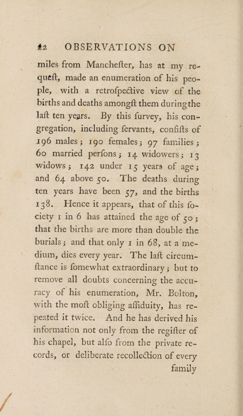miles from Manchefter, has at my queft, made an enumeration of his peo¬ ple, with a retrofpective view of the births and deaths amongft them during the laft ten ye^rs* By this furvey, his con¬ gregation, including fervants, confiils of 196 males ^ 190 females; 97 families; 60 married perfons; 14 widowers; 13 widows; 142 under 15 years of age; and 64 above 50. The deaths during ten years have been 57, and the births 138. Hence it appears, that of this fo- ciety I in 6 has attained the age of 50; that the births are more than double the burials; and that only i in 68, at a me¬ dium, dies every year. The laft circum- ftance is fomewhat extraordinary; but to remove all doubts concerning the accu¬ racy of his enumeration, Mr. Bolton, with the moft obliging affiduity, has re¬ peated it twice. And he has derived his information not only from the regifter of his chapel, but alfo from the private re¬ cords, or deliberate recolledtioii of every