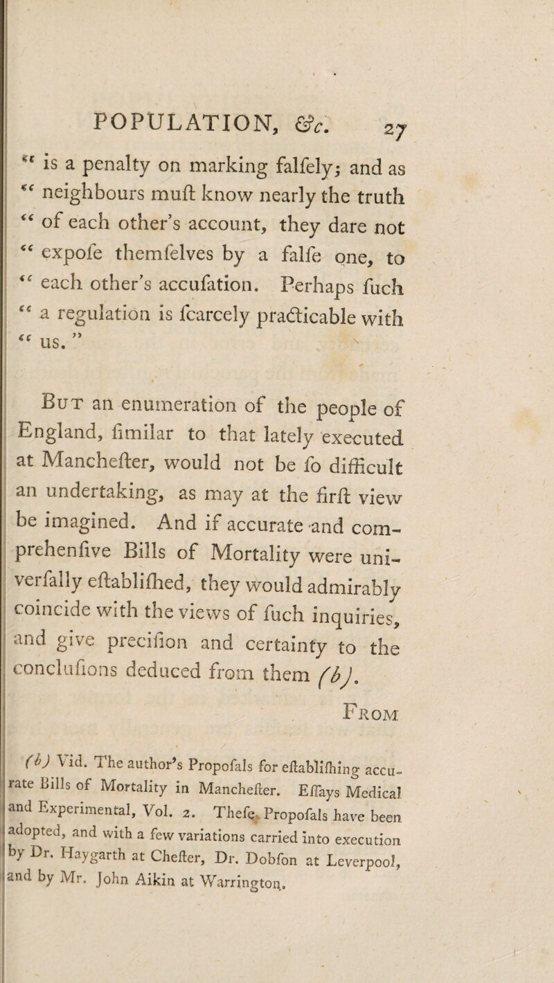 I is a penalty on marking falfely; and as I “ neighbours muft know nearly the truth “ of each other’s account, they dare not “ expofe themfelves by a falfe one, to “ each other’s accufation. Perhaps fuch “ a regulation is fcarcely pradicable with “ us. ” But an enumeration of the people of England, fimilar to that lately executed at Manchefter, would not be fo difficult an undertaking, as may at the firft view be imagined. And if accurate and com- prehenfive Bills of Mortality were uni- verfally eftablifhed, they would admirably coincide with the views of fuch inquiries, i and give precifion and certainty to the I conclufions deduced from them i I . From i (ij Vid. The author’s Propofals for eftablilhing accu¬ rate Bills of Mortality in Manchefter. Eflays Medical and Experimentol, Vol. 2. Thefe, Propofals have been adopted, and with a few variations carried into execution I by Dr. Haygarth at Chefter, Dr. Dobfon at Leverpool, land by Mr. John Aikin at Warrington..