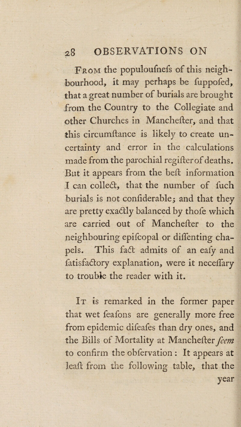 From the populoufnefs of this neigh¬ bourhood, it may perhaps be fuppofed, that a great number of burials are brought from the Country to the Collegiate and other Churches in Manchefter, and that I this circumftance is likely to create un¬ certainty and error in the calculations made from the parochial regifterof deaths. But it appears from the beft information I can colled:, that the number of fuch burials is not confiderable; and that they are pretty exadly balanced by thofe which are carried out of Manchefter to the neighbouring epifcopal or diflenting cha¬ pels. This fad admits of an eafy and fatisfadory explanation, were it neceftary to trouble the reader with it. It is remarked in the former paper that wet feafons are generally more free from epidemic difeafes than dry ones, and the Bills of Mortality at Manchefter feem to confirm the obfervation ; It appears at ieaft from the following table, that the year