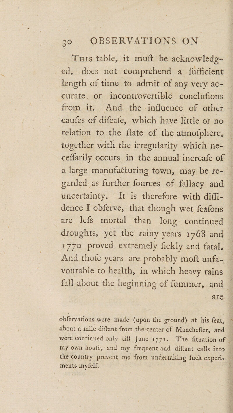 This table, it muft be acknowledg¬ ed, does not comprehend a fufficient length of time to admit of any very ac- curate. or incontrovertible conclulions from it. And the influence of other caufes of difeafe, which have little or no relation to the Rate of the atmofphere, together with the irregularity which ne- ceflfarily occurs in the annual increafe of a large manufacTturing town, may be re¬ garded ^as further fources of fallacy and uncertainty. It is therefore with diffi¬ dence I obferve, that though wet feafons are lefs mortal than long continued droughts, yet the rainy years 1768 and 1770 proved extremely fickly and fatal. And thofe years are probably moff; unfa¬ vourable to health, in which heavy rains fall about the beginning of fummer, and are obfervations were made (upon the ground) at his featj about a mile diftant from the center of Manchefter, and were continued only till June 1771. The fituation of my own houfe, and my frequent and diftant calls into the country prevent me from undertaking fuch experi¬ ments myfelf.
