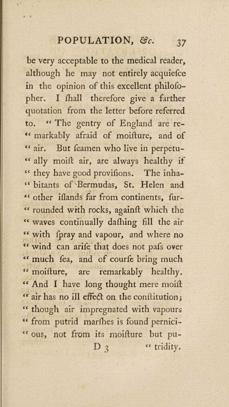 be very acceptable to the medical reader, although he may not entirely acquiefce in the opinion of this excellent philofo- pher. I lhall therefore give a farther quotation from the letter before referred to. The gentry of England are re- markably afraid of moifture, and of air. But feamen who live in perpetu- ally moift air, are always healthy if they have good provifions. The inha- bitants of ^Bermudas, St. Helen and other iflands far from continents, fur- rounded with rocks, againft which the waves continually dafliing fill the air with fpray and vapour, and where no wind can arife that does not pafs over much fea, and of courfe bring much moifture, are remarkably healthy. And I have long thought mere moift air has no ill effedl on the conftitutioni though air impregnated with vapours from putrid marfhes is found pernici- ous, not from its moifture but pu- D 3 tridity.