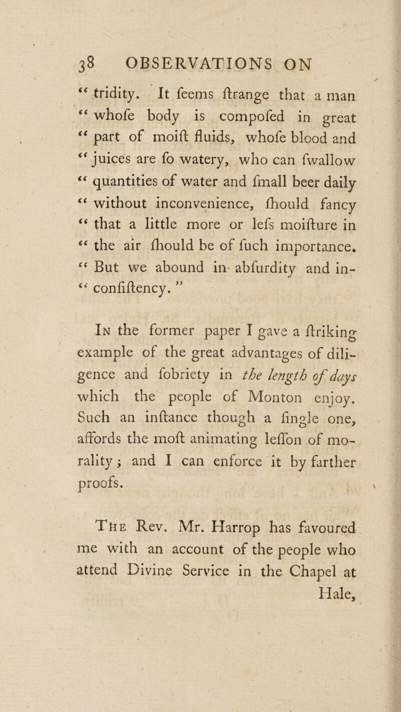 tridity. It feems Rrange that a man whofe body is compofed in great part of moift fluids, whofe blood and ‘juices are fo watery, who can fwallow “ quantities of water and fmall beer daily “ without inconvenience, fliould fancy “ that a little more or lefs moifture in “ the air fhould be of fuch importance. “ But we abound in- abfurdity and in- “ conflllency.'' In the former paper I gave a flriklng example of the great advantages of dili¬ gence and fobriety in length of days which the people of Monton enjoy. Such an inftance though a Angle one, aifbrds the moft animating leflTon of mo¬ rality ; and I can enforce'it by farther The Rev. Mr. Harrop has favoured me with an account of the people who attend Divine Service in the Chapel at Hale,