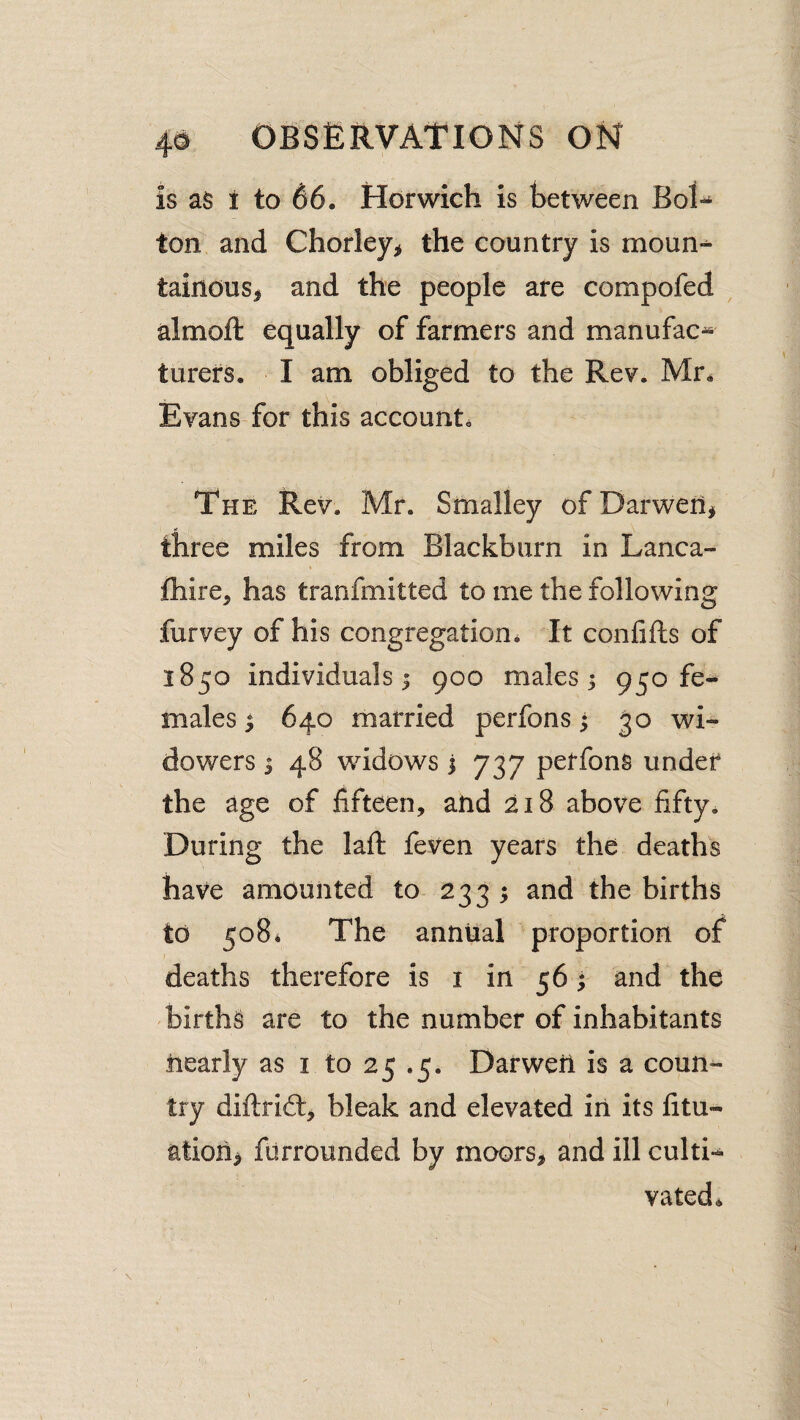 is as i to 66. Harwich is between Bol¬ ton and Chorley^j the country is moun-^ tainousj and the people are compofed ^ almoft equally of farmers and manufac* turefs. I am obliged to the Rev. Mr^ Evans for this account. The Rev. Mr. Smalley ofDarwen^ three miles from Blackburn in Lanca- {hire, has tranfmitted to me the following furvey of his congregation. It confifts of 1850 individuals I 900 males 3 950 fe¬ males 3 640 married perfons • 30 wi¬ dowers 3 48 widows i 737 perfons under the age of fifteen, and 218 above fifty. During the laft feven years the deaths have amounted to 2333 and the births to 508* The annual proportion of deaths therefore is i in 563 and the births are to the number of inhabitants nearly as i to 25 .5. DarweU is a coun¬ try diftrift, bleak and elevated in its fitu- ation> furrounded by moors, and ill culti¬ vated. I