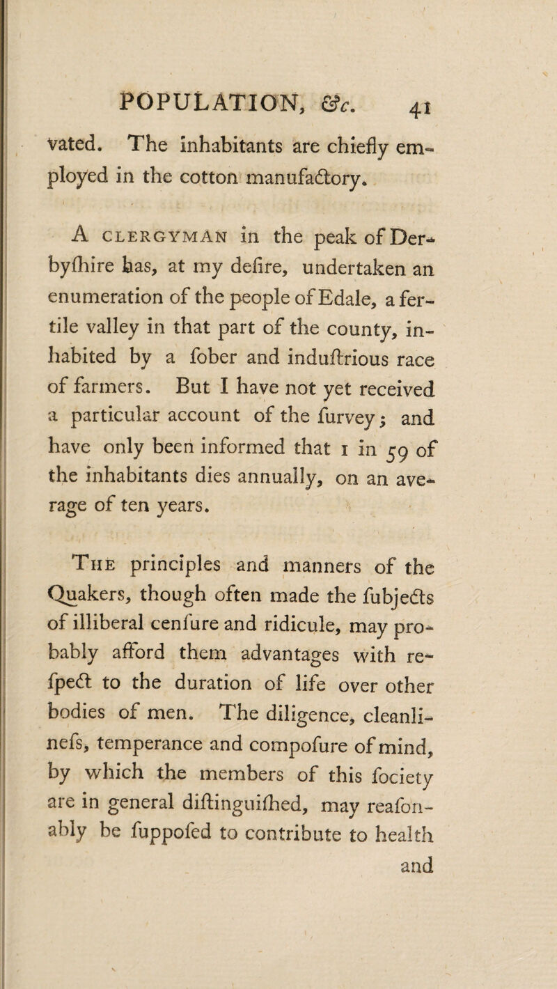 Vated. The inhabitants are chiefly em¬ ployed in the cotton manufaftory. A CLERGYMAN in the peakofDer- bylhire has, at my defire, undertaken an enumeration of the people of Edale, a fer¬ tile valley in that part of the county, in¬ habited by a fober and indullrious race of farmers. But I have not yet received a particular account of the furvey j and have only been informed that i in 59 of the inhabitants dies annually, on an ave¬ rage of ten years. The principles and manners of the Quakers, though often made the fubjedts of illiberal cenfure and ridicule, may pro¬ bably afford them advantages with re- fpedl to the duration of life over other bodies of men. The diligence, cleanli- nefs, temperance and compofure of mind, by which the members of this fociety are in general diftinguifhed, may reafon- ably be fuppofed to contribute to health and