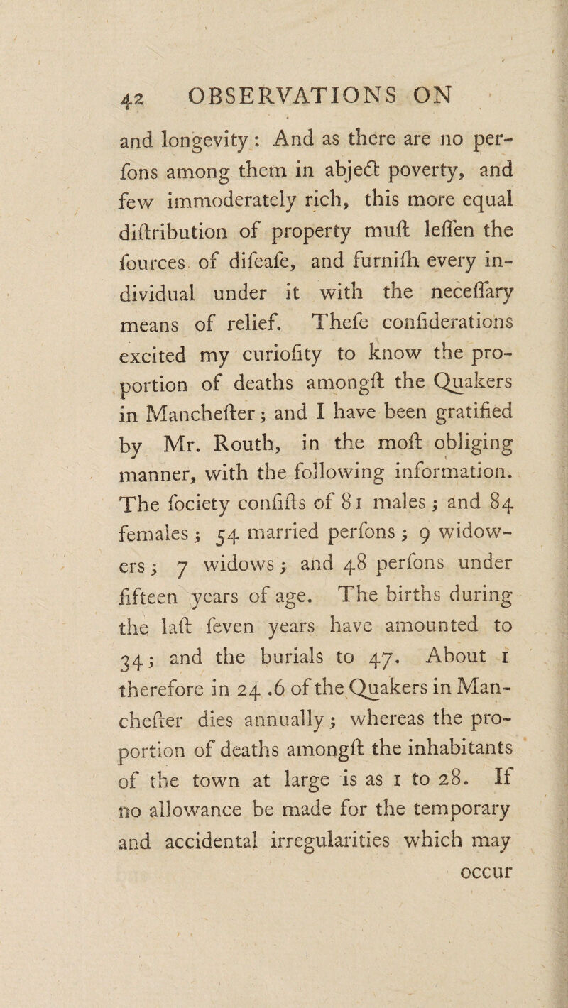 and longevity: And as there are no per- fons among them in abjefl poverty, and few immoderately rich, this more equal diftribution of property muft lelfen the fources of difeafe, and furniih every in¬ dividual under it with the necelTary means of relief. Thefe confiderations excited my' ciiriofity to know the pro- , portion of deaths amongft the Quakers in Manchefter; and I have been gratified by Mr. Routh, in the moft obliging manner, with the following information. The fociety confifts of 8i males; and 84 females ; 54 married perfons; 9 widow¬ ers ; 7 widows; and 48 perfons under fifteen ^^ears of age. The births during the laft feven years have amounted to 34; and the burials to 47, About i therefore in 24 .6 of the^Quakers in Man- chefcer dies annually; whereas the pro¬ portion of deaths amongft the inhabitants of the town at large is as i to 28. If no allowance be made for the temporary and accidental irregularities which may occur