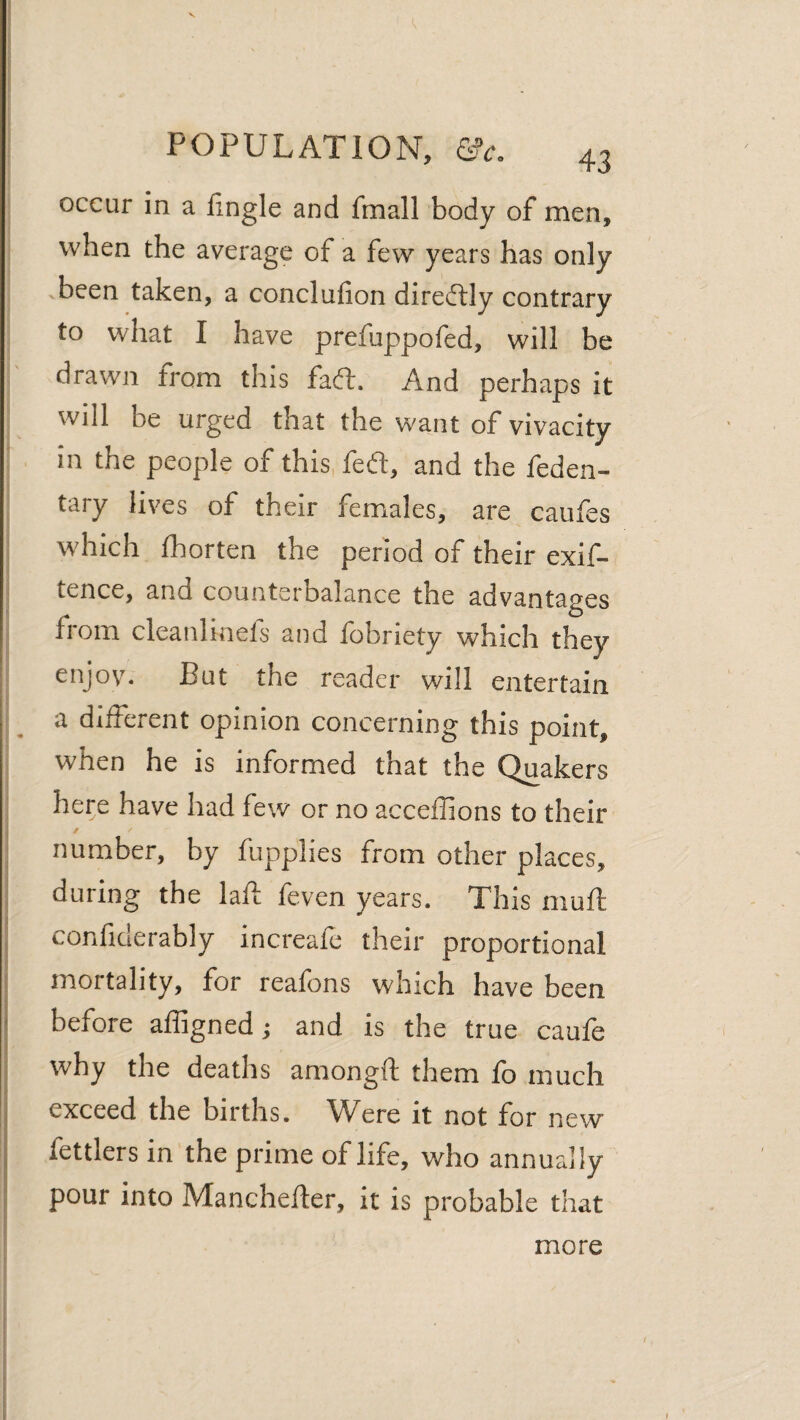 occur in a lingle and fmall body of men, when the average of a few years has only .been taken, a conclufion diredlly contrary to what I have prefuppofed, will be drawn from this faft. And perhaps it will be urged that the want of vivacity in the people of this, feft, and the feden- tary lives of their females, are caufes which fhorten the period of their exif- tence, and counterbalance the advantages from cleanlinefs and fobriety which they enjov. But the reader will entertain a different opinion concerning this point, when he is informed that the Quakers here have had few or no acceffions to their number, by fupplies from other places, during the laft feven years. This muft confiderably increafe their proportional mortality, for reafons which have been * before affigned; and is the true caufe why the deaths amongft them fo much i exceed the births. Were it not for new j fettlers in the prime of life, who annually pour into Manchefter, it is probable that more