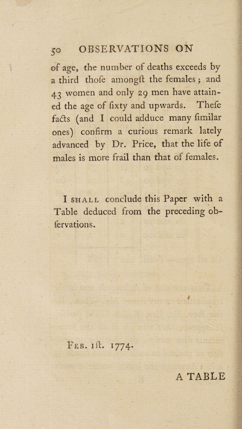 of age, the number of deaths exceeds by a third thofe amongft the females j and 43 women and only 29 men have attain¬ ed the age of fixty and upwards. Thefe fads (and I could adduce many fimilar ones) confirm a curious remark lately advanced by Dr. Price, that the life of I males is more frail than that of femaleSa I SHALL conclude this Paper with a Table deduced from the preceding oh- fervations. i Feb. I ft. 1774* A TABLE