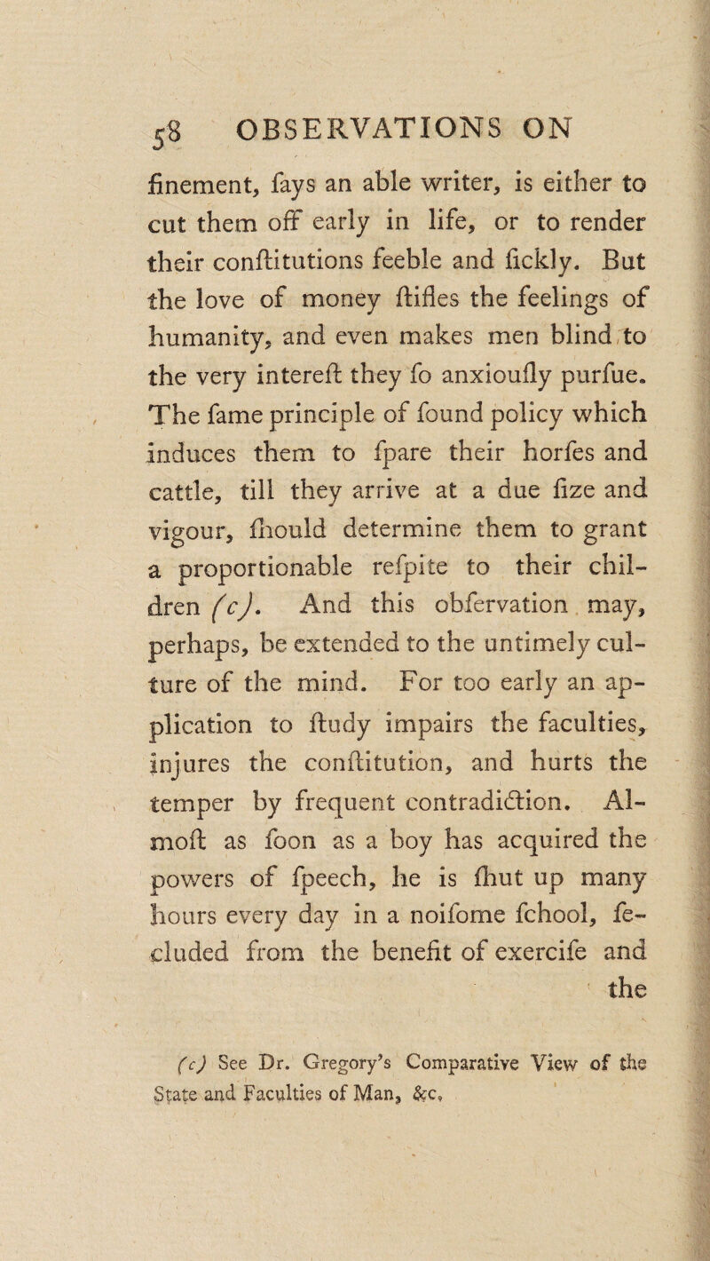 finement, fays an able writer, is either to cut them off early in life, or to render their conftitutions feeble and lickly. But the love of money ftifles the feelings of humanity, and even makes men blind,to the very intereft they fo anxioully purfue. The fame principle of found policy which induces them to fpare their horfes and cattle, till they arrive at a due fize and vigour, lliould determine them to grant a proportionable refpite to their chil¬ dren (c). And this obfervation may, perhaps, be extended to the untimely cul¬ ture of the mind. For too early an ap¬ plication to ftudy impairs the faculties, injures the conftitution, and hurts the temper by frequent contradidlion, Al- moft as foon as a boy has acquired the powers of fpeech, he is fhut up many hours every day in a noifome fchool, fe- cluded from the benefit of exercife and ' the (c) See pr. Gregory’s Comparative View of the - I ^ I St:ate and Faculties of Man,