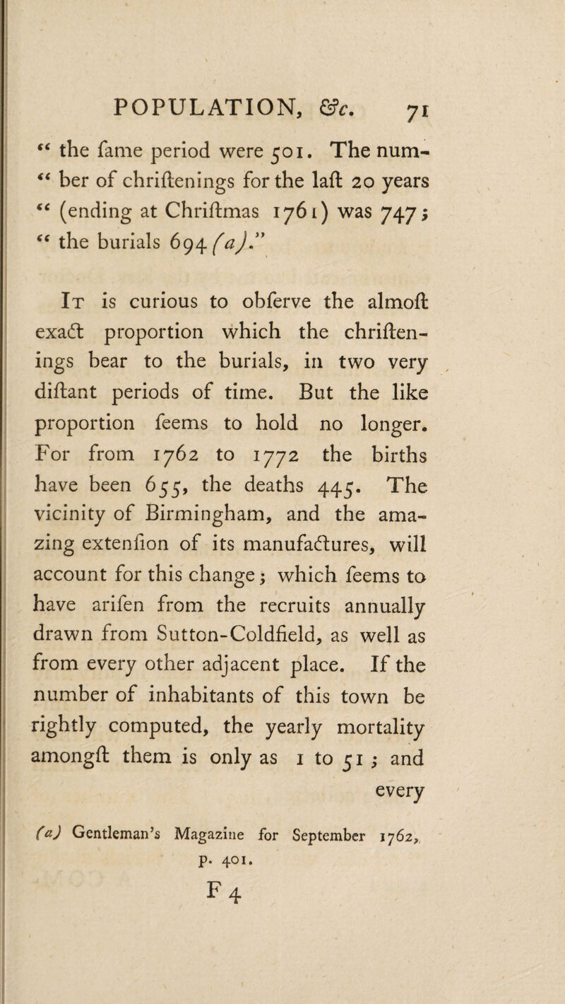 the fame period were 501, The num- her of chriftenings for the laft 20 years (ending at Chriftmas 1761) was 747; the burials It is curious to obferve the almoft exafl: proportion which the chriften¬ ings bear to the burials, in two very diftant periods of time. But the like proportion feems to hold no longer. For from 1762 to 1772 the births have been 655, the deaths 445. The vicinity of Birmingham, and the ama¬ zing extenfion of its manufactures, will account for this change; which feems ta have arifen from the recruits annually drawn from Sutton-Coldfield, as well as from every other adjacent place. If the number of inhabitants of this town be rightly computed, the yearly mortality amongft them is only as i to 51 ; and every ^aj Gentleman’s Magazine for September iy62,, p. 401. F4