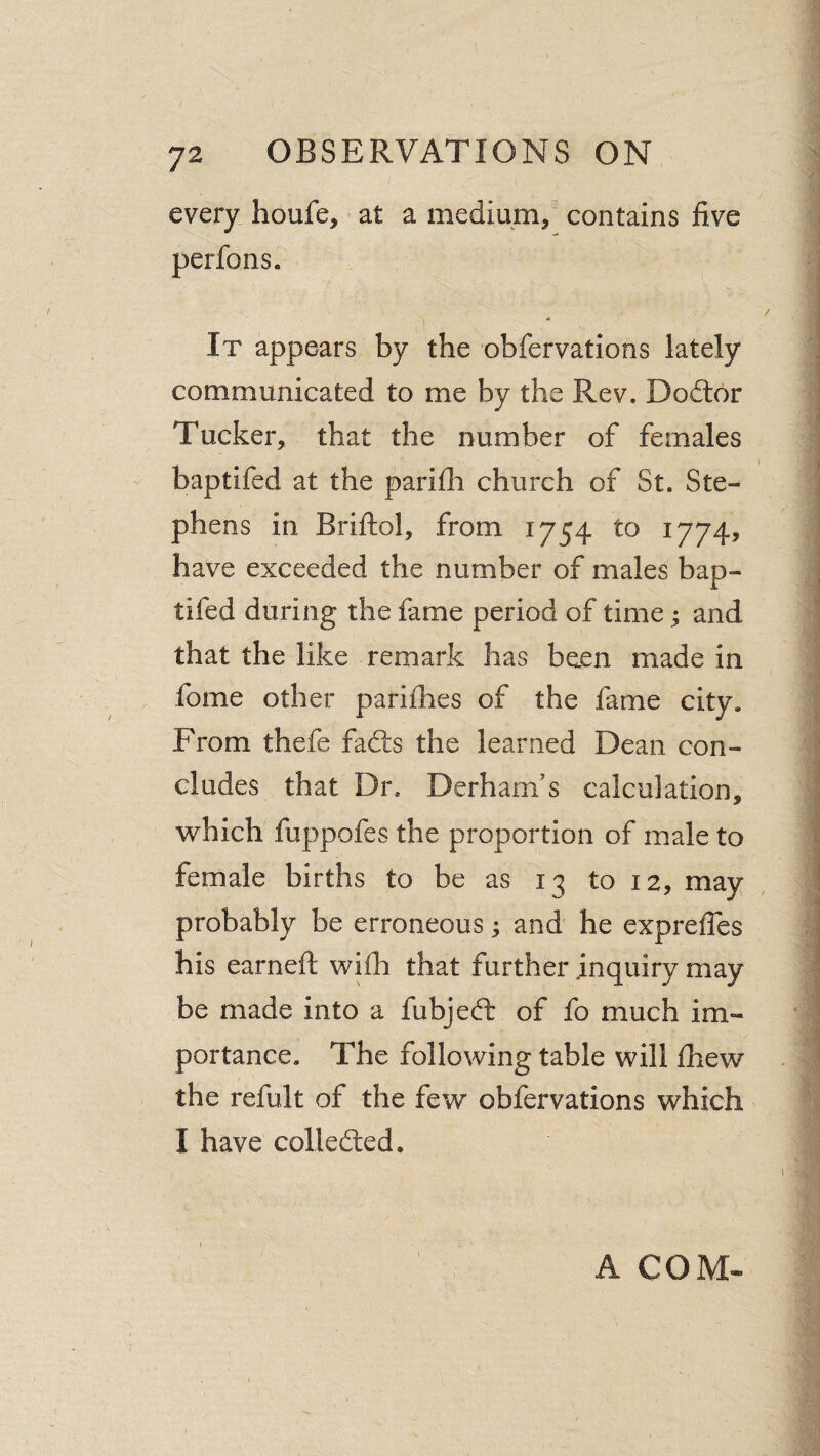 every houfe, at a medium/ contains five perfons. It appears by the obfervations lately communicated to me by the Rev. Dod:6r Tucker, that the number of females baptifed at the parifii church of St. Ste¬ phens in Briftol, from 1754 to 1774, have exceeded the number of males bap¬ tifed during the fame period of time; and that the like remark has been made in fome other parifiies of the fame city. From thefe fadts the learned Dean con¬ cludes that Dr. Derham's calculation, which fuppofes the proportion of male to female births to be as 13 to 12, may probably be erroneous; and he exprefles his earneft wifii that further inquiry may be made into a fubjefb of fo much im¬ portance. The following table will fhew the refult of the few obfervations which I have collected. r A COM-