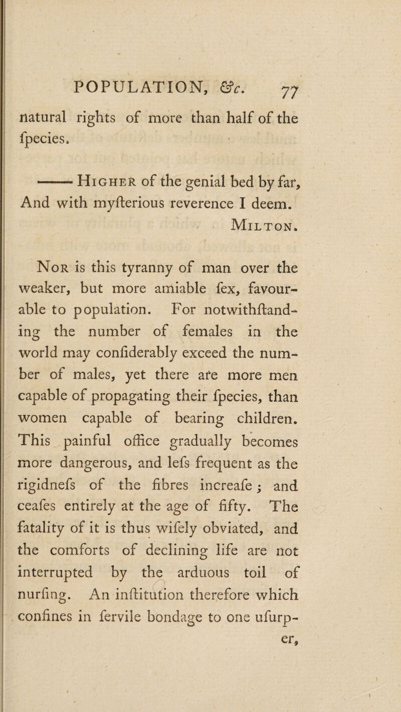 ( i: I )■ POPULATION, &c. 77 natural rights of more than half of the fpecies. -Higher of the genial bed b37far. And with myfterious reverence I deem. Milton. Nor is this tyranny of man over the ’ weaker, but more amiable fex, favour¬ able to population. For notwithftand- ing the number of females in the world may confiderably exceed the num¬ ber of males, yet there afe more men capable of propagating their fpecies, than I women capable of bearing children. This painful office gradually becomes : more dangerous, and lefs frequent as the : rigidnefs of the fibres increafe; and I ceafes entirely at the age of fifty. The I I fatality of it is thus wifely obviated, and I the comforts of declining life are not interrupted by the arduous toil of nurfing. An inftitufion therefore which confines in fervile bondage to one ufurp- er.