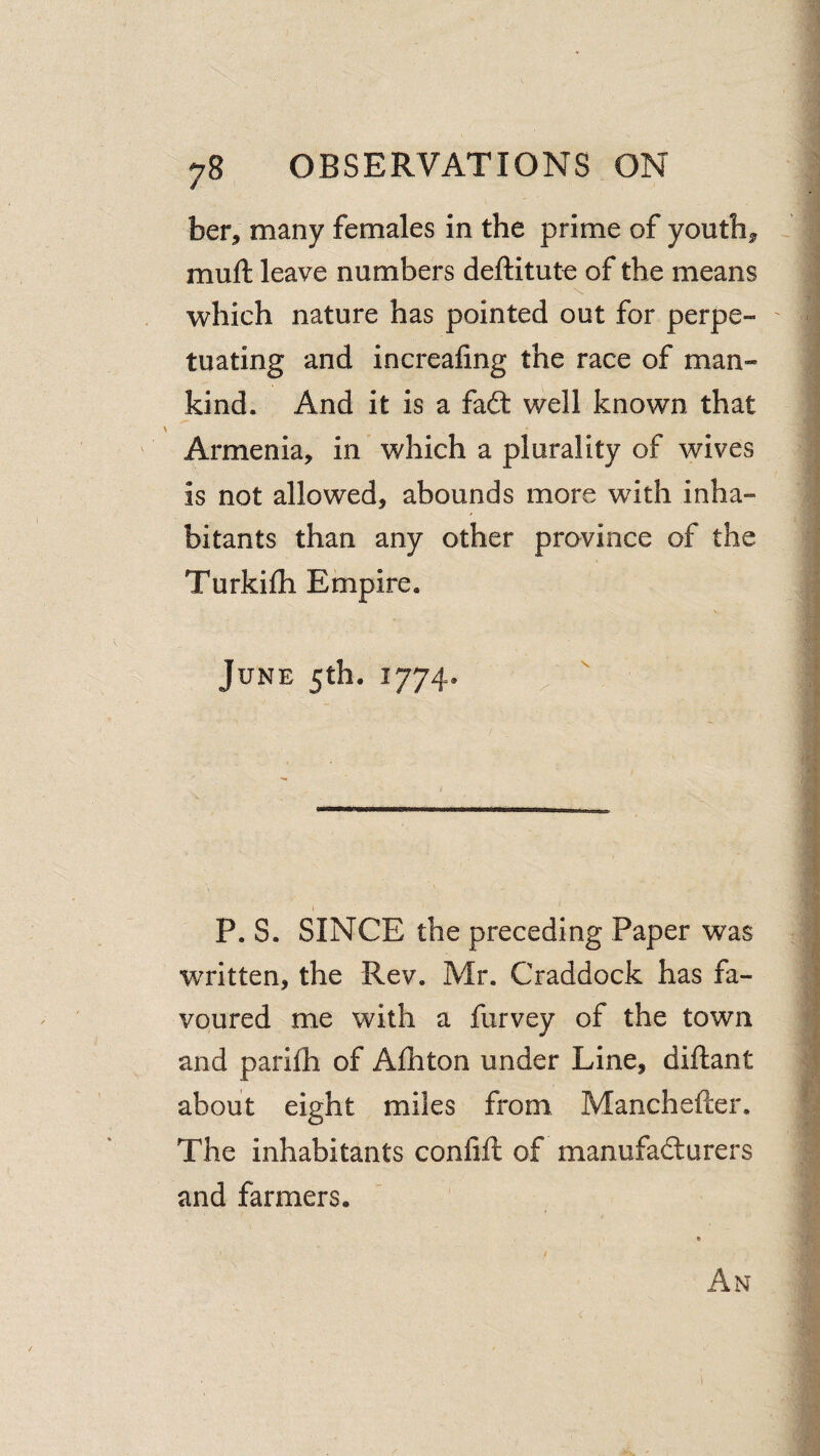 ber, many females in the prime of youths muft leave numbers deftitute of the means which nature has pointed out for perpe- ' tuating and increafing the race of man¬ kind. And it is a fa6t well known that ^ Armenia, in which a plurality of wives is not allowed, abounds more with inha¬ bitants than any other province of the Turkilh Empire. June 5th. 1774. ^ ' P. S. SINCE the preceding Paper was J written, the Rev. Mr. Craddock has fa- | voured me with a lurvey of the town j and parifh of Afhton under Line, diftant ^ about eight miles from Manchefter. The inhabitants confifi: of manufadurers and farmers. / An 1