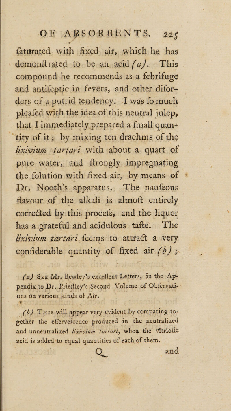 • «« faturated with fixed air, which he has demonftr^.ted to be an zciAfaJ. This cooipound he recommends as a febrifuge and antifeptic in fevers, and other difor- ders of a putrid tendency. I was fo much pleafed with the idea of this neutral julep, that I immediately prepared a fmall quan-^ *tity of it; by rnixing ten drachms of the lixivium tartari wdth about a quart of pure water, and ftrongly impregnating the folution with fixed air, by rneans of ^ Dr. Nooth’s apparatus. The naufeous flavour of . the alkali is almoft entirely corredied by this procefs, and the liquor has a grateful and acidulous tafte. The lixivium tartari feems to attract a very confiderable quantity of fixed ziv fb) (a) See Mr. Bewley’s excellent Letters, in the Ap¬ pendix to Dr. Priellley’s Second Volume of Obfervati- ons on various kinds of Air. * I (b) This will appear very evident by comparing to¬ gether the elFervefcence produced in the neutralized and unneutraliEed lixpuium tartariy when the vftrioiic acid is added to equal quantities of each of them. O and