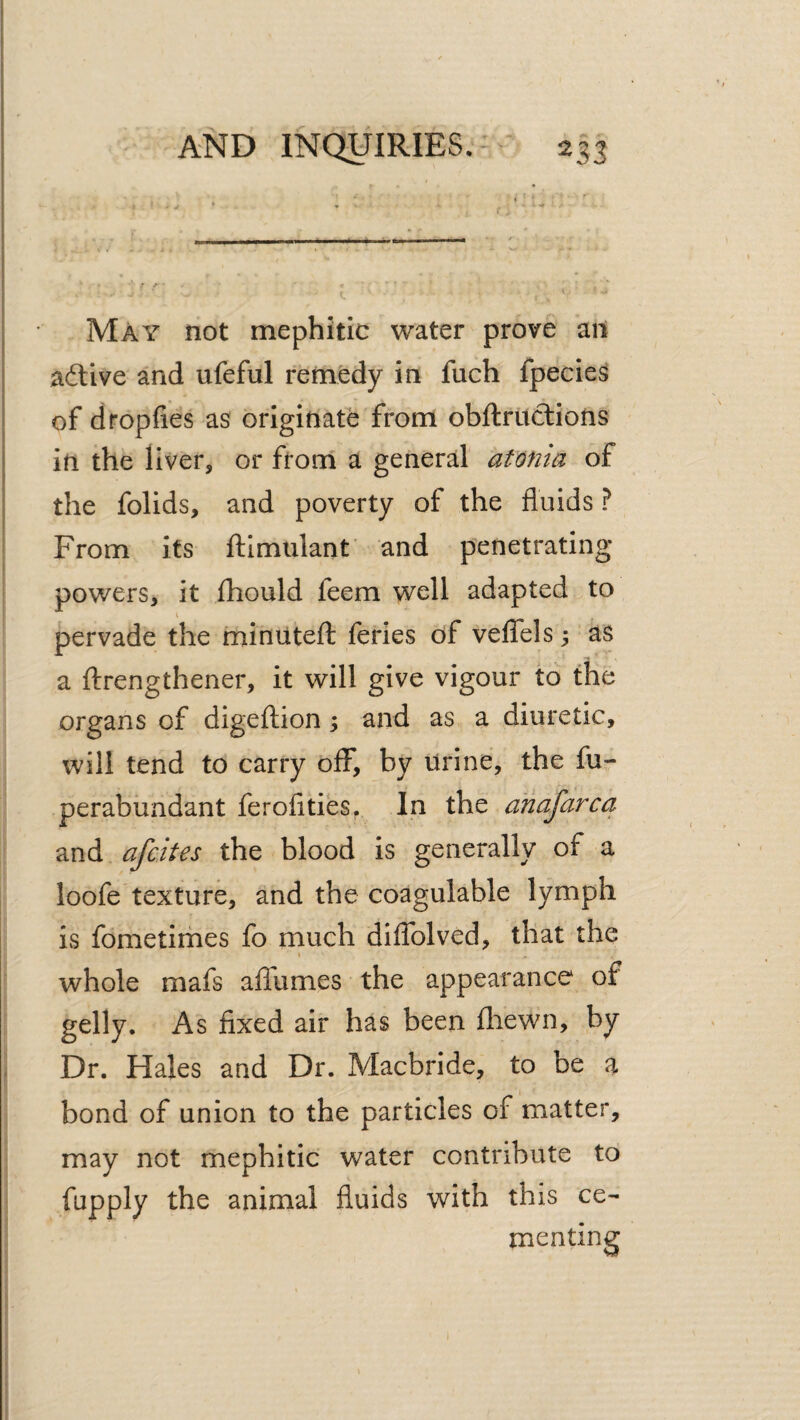 May not mephitic water prove an adlive and ufeful remedy in fuch fpeciesJ of dropfies as originate from obftriictions in the liver, or ftoni a general atonia of the folids, and poverty of the fluids ? From its flimulant and penetrating- powers, it fhould feem well adapted to \ pervade the minuted: feries of velTels 3 as a ftrengthener, it will give vigour to the organs of digeftion; and as a diuretic, will tend to carry off, by urine, the fu- perabiindant ferofities^ In the ahafarca and afcites the blood is generally of a loofe texture, and the coagulable lymph is fometimes fo much diflblved, that the i whole mafs aflumes the appearance of gelly. As fixed air has been fliewn, by Dr. Hales and Dr. Macbride, to be a bond of union to the particles of matter, may not mephitic water contribute to fapply the animal fluids with this ce¬ menting