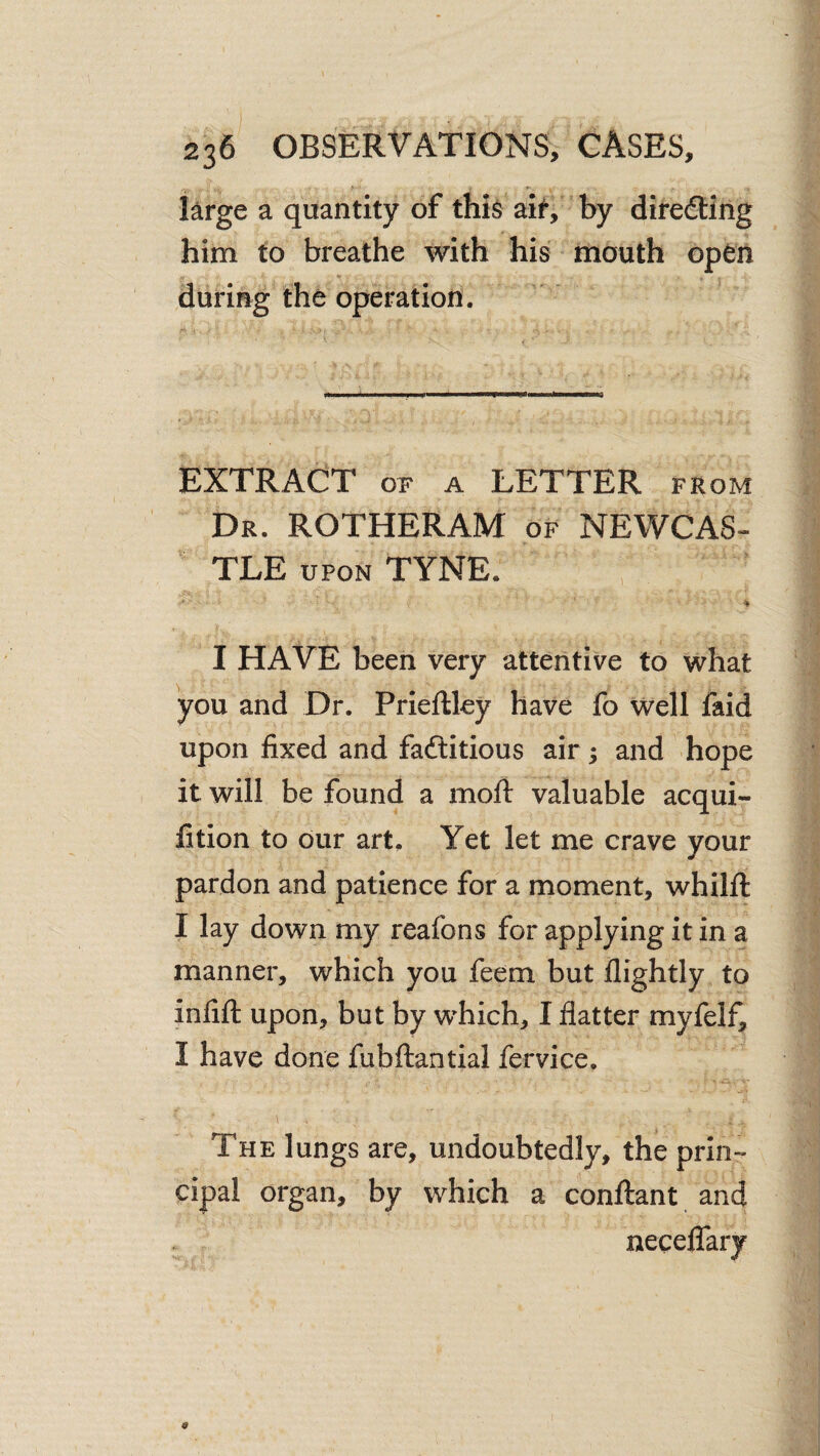 I^rge a quantity of thi^ ai^, by diredling him to breathe with his mouth open •f during the operation. EXTRACT OF A LETTER from Dr. ROTHERAM of NEWCAS¬ TLE UPON TYNE. ' 'I I HAVE been very attentive to what you and Dr. Prieftley have fo well faid upon fixed and faftitious air; and hope it will be found a moft valuable acqui- fition to dur art. Yet let me crave your pardon and patience for a moment, whilfi: I lay down my reafons for applying it in a manner, which you feem but flightly to infift upon, but by which, I flatter myfelf, I have done fubftantial fervice. The lungs are, undoubtedly, the prin¬ cipal organ, by which a conftant and necelTary