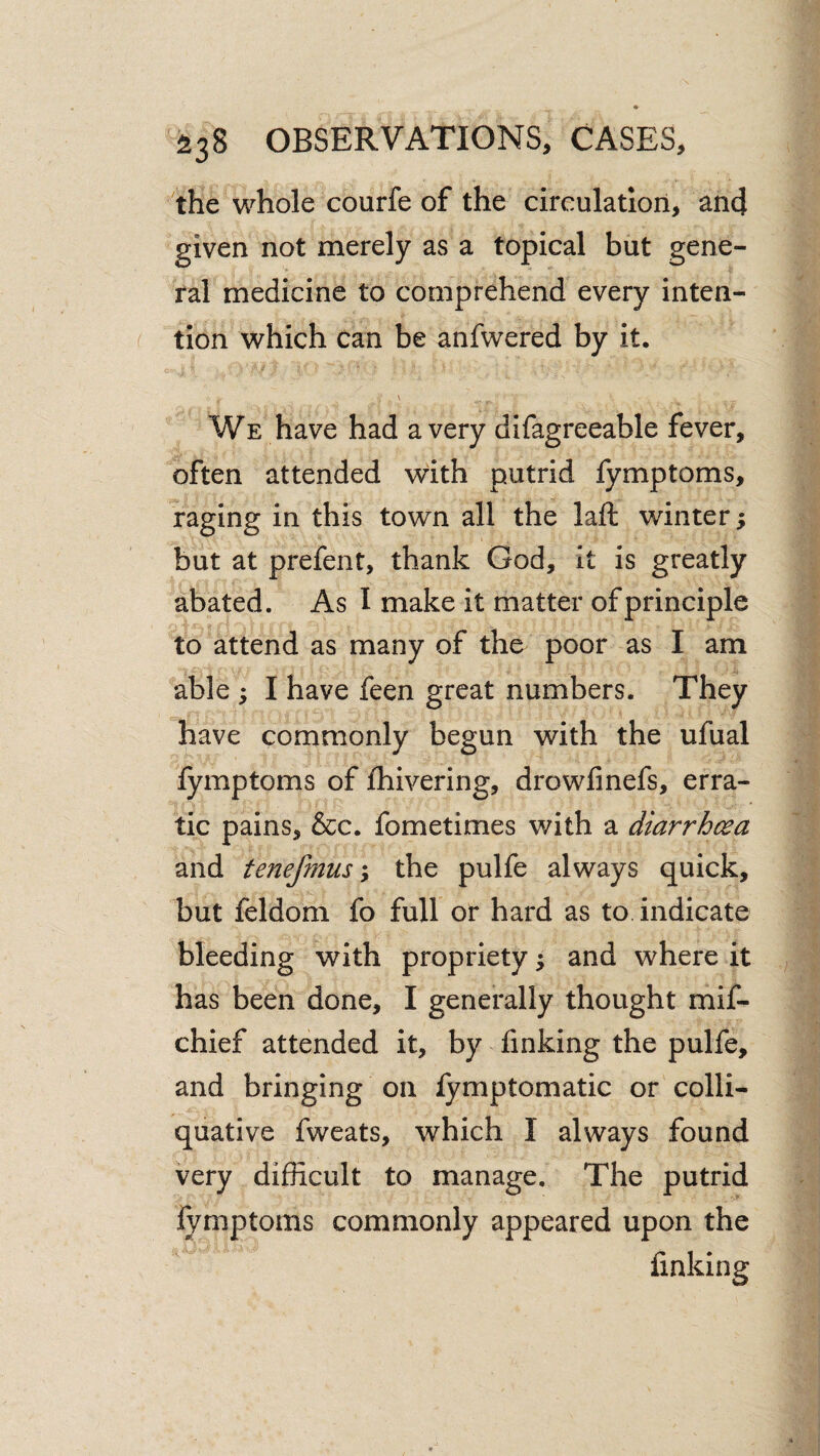 the whole courfe of the circulation, an4 given not merely as a topical but gene¬ ral medicine to comprehend every inten¬ tion which can be anfwered by it. •• \ We have had a very difagreeable fever, often attended with putrid fymptoms, raging in this town all the laft winter; but at prefent, thank God, it is greatly abated. As I make it matter of principle 'to attend as many of the poor as I am able ; I have feen great numbers. They have commonly begun with the ufual lymptoms of fhivering, drowfinefs, erra¬ tic pains, &c. fometimes with a diarrhoea and tenefmusthe pulfe always quick, but feldom fo full or hard as to indicate bleeding with propriety ^ and where it has been done, I generally thought mif- chief attended it, by finking the pulfe, and bringing on lymptomatic or colli¬ quative fweats, which I always found very difficult to manage. The putrid fymptoms commonly appeared upon the finking