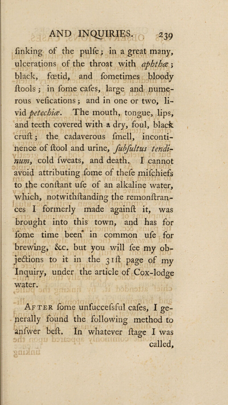 linking of the pulfe; in a great many, I ulcerations of the throat with aphthce; ' black, foetid, and fometimes bloody ftools; in fome cafes, large and nume¬ rous vefications; and in one or two, li- \id petechia. The mouth, tongue, lips, and teeth covered with a dry, foul, black ! cruft; the cadaverous fmell, inconti- i hence of ftool and urine, fubfultus tendi’- nuniy cold fweats, and death. I cannot avoid attributing fome of thefe mifchiefs to the conftant ufe of an alkaline water, which, notwithftanding the remonftran- ces I formerly made againft it, was brought into this town, and has for fome time been in common ufe for brewing, &c. but you will fee my ob- jedlions to it in the 31ft page of my Inquiry, under the article of Cox-lodge water. After fome unfuccefsful cafes, I ge¬ nerally found the following method to anfwer beft. In whatever ftage I was called.