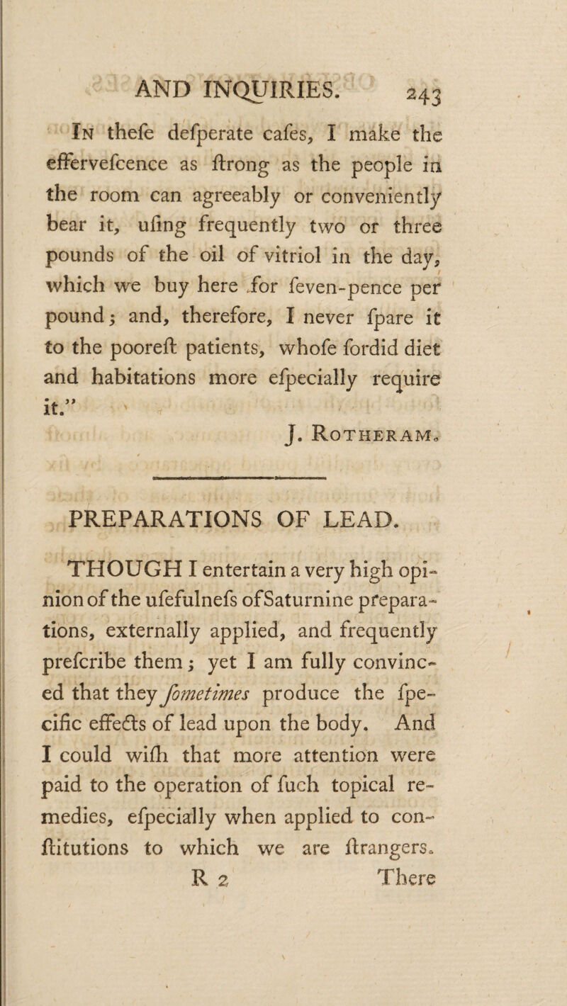 In thefe defperate cafes, I make the efFervefcence as ftrong as the people in the room can agreeably or conveniently bear it, ufing frequently two or three pounds of the oil of vitriol in the day, which we buy here Jor feven-pence per pound; and, therefore, I never fpare it to the pooreft patients, whofe fordid diet and habitations more elpecially require it.’' J. Rotheram. PREPARATIONS OF LEAD. THOUGH I entertain a very high opi¬ nion of the ufefulnefs of Saturnine prepara^ tions, externally applied, and frequently prefcribe them; yet I am fully convinc¬ ed that they fometimes produce the fpe- cific efFedls of lead upon the body. And I could wifli that more attention were paid to the operation of fuch topical re¬ medies, efpecially when applied to con- ftitutions to which we are Grangers. R 2 There