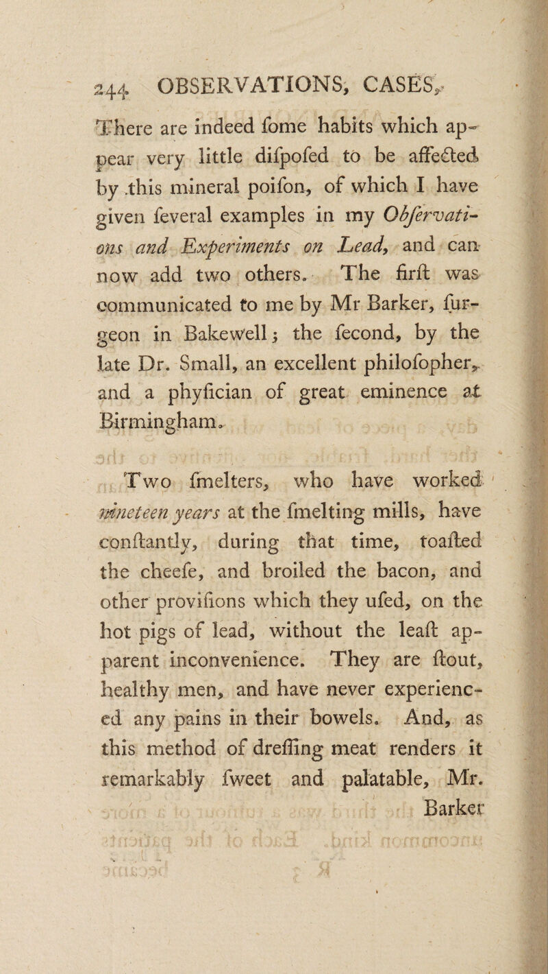 There are indeed forne habits which ap¬ pear very little difpofed to be affe£led by .this mineral poifon, of which I have given feveral examples in my Obfervati- ons and 'Experiments on heady and can now add two others. The firll was communicated to me by Mr Barker, fur- geon in Bakew'ell 3 the fecond, by the late Dr. Small, an excellent philofopherj^. and a phyfician of great eminence at Birmingham. Two fraelters, who have worked ' rdneteen years at the fmelting mills, have conftantly, during that time, toafted the cheefe, and broiled the bacon, and other proviiions which they ufed, on the hot pigs of lead, without the lead: ap¬ parent inconvenience. They are flout, healthy men, and have never experienc¬ ed any pains in their bowels. And, as this method of dreffing meat renders it remarkably fweet and palatable, Mr. ^ Barker