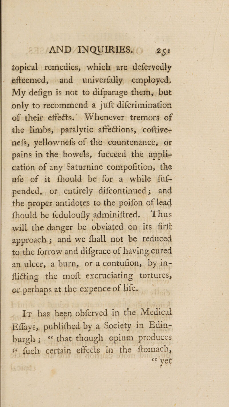 I • AND INQUIRIES. 251 topical remedies, which are defervedly efteemed, and univerfally employed. I My defign is not to difparage them, but > only to recommend a juft difcrimination of their effedls. Whenever tremors of the limbs, paralytic affecftions,^ coftivcr \ nefs, yellownefs of the countenance, or pains in the bowels, fucceed the appli¬ cation of any Saturnine compofition, the ufe of it ftiould be for a while fuf- pended, or entirely difcontinued; and the proper antidotes to the poifon of lead fhould be feduloufly adminiftred. Thus will the danger be obviated on its firft approach ; and we fliall not be reduced to the forrow and difgrace of having cured an ulcer, a burn, or a contufion, by in- fliding the moft excruciating tortures, or perhaps at the expence of life. It has been obferved in the Medical I Eflays, publiftied by a Society in Edin- i burgh i that though opium produces : fuch certain effefts in the ftomach, yet