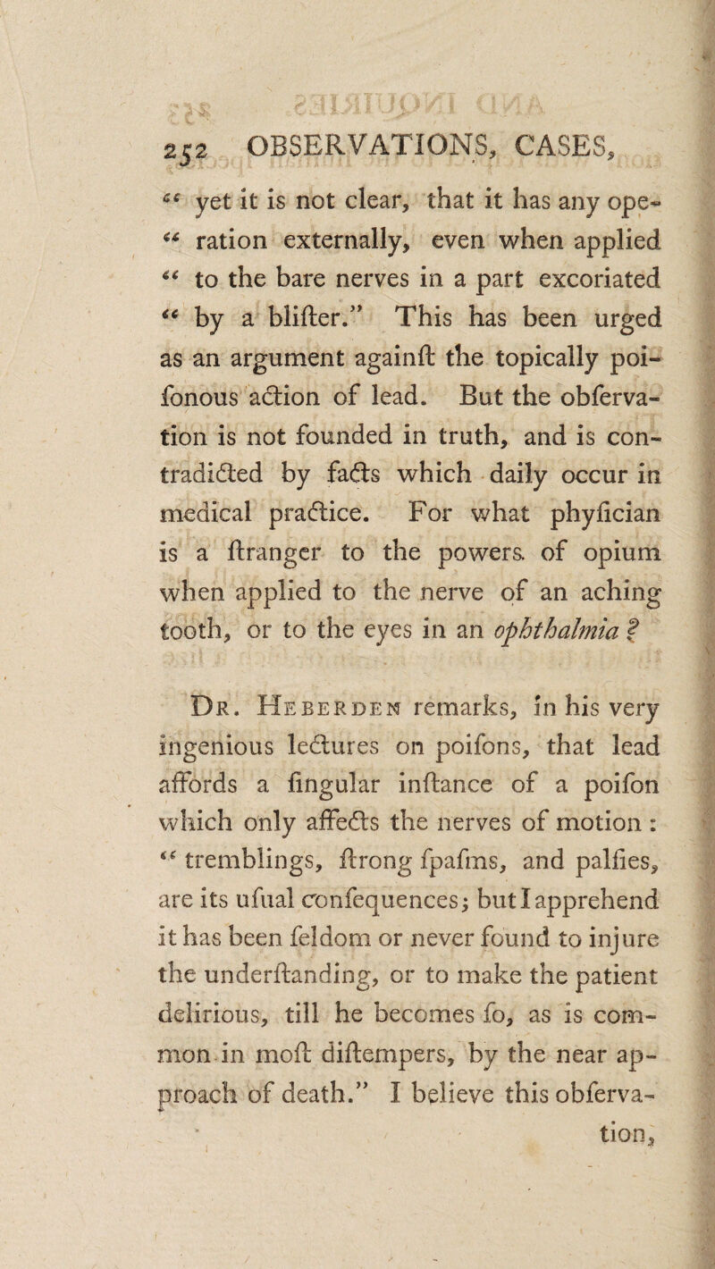 yet It is not clear, that it has any ope^ ration externally, even when applied to the bare nerves in a part excoriated by a blifter/' This has been urged as an argument againft the topically poi- fonous adion of lead. But the obferva- tion is not founded in truth, and is con- tradidled by fafts which daily occur in medical praftice. For what phylician is a ftrangcr to the powera of opium when applied to the nerve of an aching tooth, or to the eyes in an ophthalmia f Dr. Heberden remarks, in his very ingenious ledlures on poifons, that lead affords a lingular inftance of a poifon which only affefts the nerves of motion : tremblings, ftrong fpafms, and pallies, are its ufual confequencesj but I apprehend it has been feldom or never found to injure the underftanding, or to make the patient delirious, till he becomes fo, as is com¬ mon in moll diftempers, by the near ap¬ proach of death.” I believe this obferva- tion.