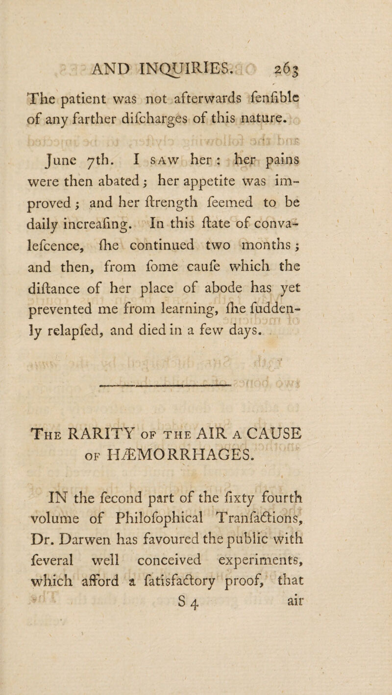 / AND INQUIRIES. 263 The patient was not afterwards fenfiblc of any farther difcharges of this nature. June 7th. I SAW her: her pains were then abated; her appetite was im¬ proved ; and her ftrength feemed to be daily increaling. In this Rate of conva- lefcence, (he continued two months; and then, from fome caufe which the diftance of her place of abode has yet prevented me from learning, fhe fudden- ly relapfed, and died in a few days. _— ---- r V The RARITY of the AIR a CAUSE OF HiTMORRHAGES. I IN the fecond part of the fixty fourth volume of Philofophical Tranfaftions, Dr. Darwen has favoured the public with feveral well conceived experiments, which afford a fatisfadtory proof, that S 4 air