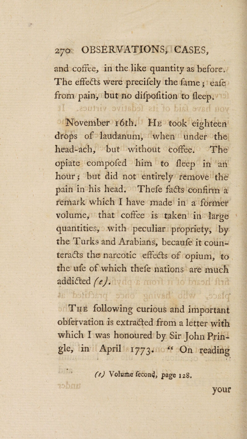 and cofree, in the,like quantity as before. The effects were precifely the fame; eafe from pain, but no difpofition to deep. November i6th. He took eighteen drops of laudanum, when under the head-ach, but without coffee. The opiate compofed him to deep in an hour 5 but did not entirely remove the pain in his head. Thefe fads condrm a remark which I have made in a former volume, that coffee is taken in large quantities, with peculiar propriety, by the Turks and Arabians, becaufe it coun- terads the narcotic effeds of opium, to, the ufe of which thefe nations are much ^ddideed fej. The following curious and important obfervation is extraded from a letter with which I was honoured by Sir John Prin¬ gle, in April 1773. On reading i • fc • M Volume fecon<}, page 128. your